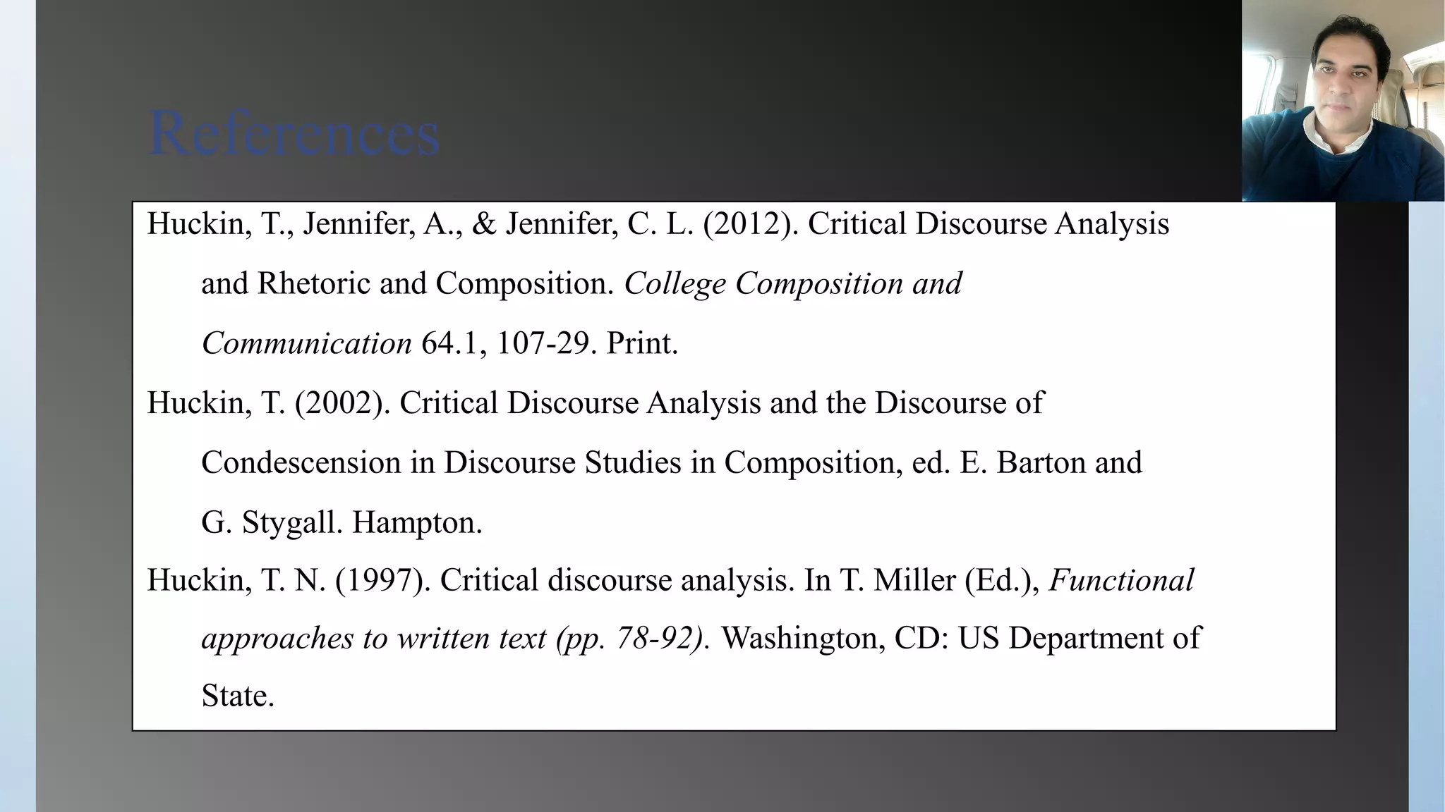 References
Huckin, T., Jennifer, A., & Jennifer, C. L. (2012). Critical Discourse Analysis
and Rhetoric and Composition. College Composition and
Communication 64.1, 107-29. Print.
Huckin, T. (2002). Critical Discourse Analysis and the Discourse of
Condescension in Discourse Studies in Composition, ed. E. Barton and
G. Stygall. Hampton.
Huckin, T. N. (1997). Critical discourse analysis. In T. Miller (Ed.), Functional
approaches to written text (pp. 78-92). Washington, CD: US Department of
State.
 