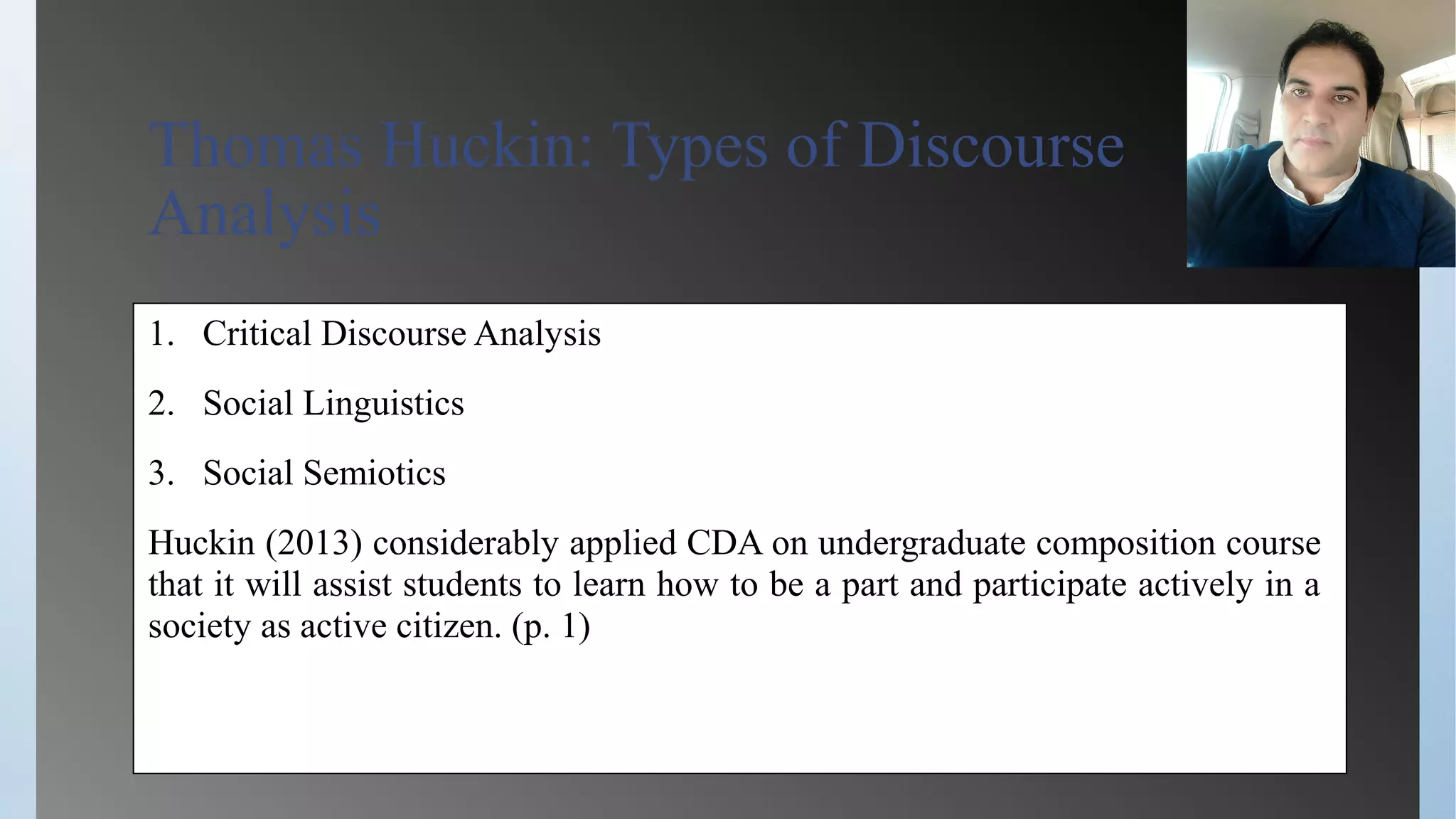 Thomas Huckin: Types of Discourse
Analysis
1. Critical Discourse Analysis
2. Social Linguistics
3. Social Semiotics
Huckin (2013) considerably applied CDA on undergraduate composition course
that it will assist students to learn how to be a part and participate actively in a
society as active citizen. (p. 1)
 