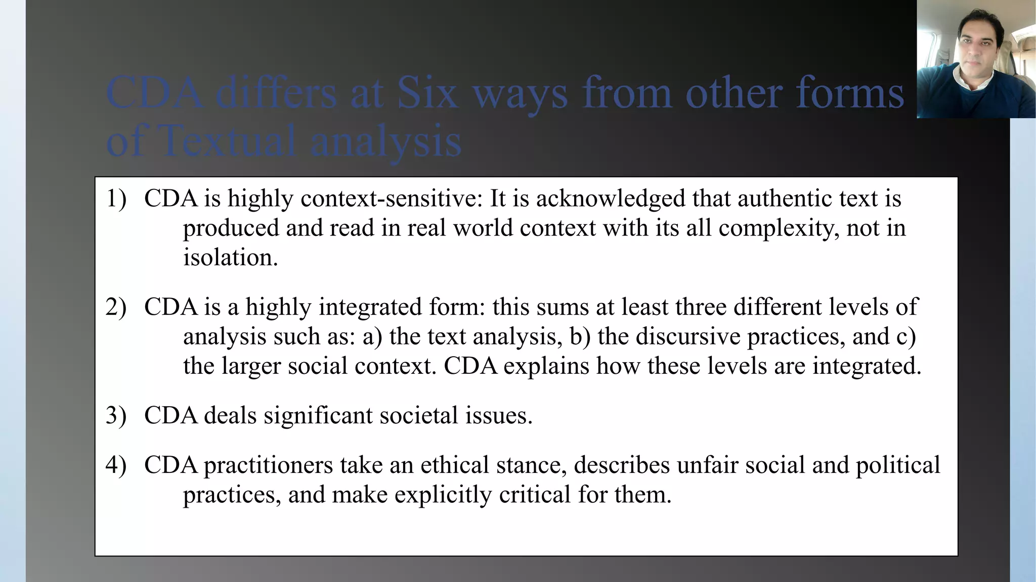 CDA differs at Six ways from other forms
of Textual analysis
1) CDA is highly context-sensitive: It is acknowledged that authentic text is
produced and read in real world context with its all complexity, not in
isolation.
2) CDA is a highly integrated form: this sums at least three different levels of
analysis such as: a) the text analysis, b) the discursive practices, and c)
the larger social context. CDA explains how these levels are integrated.
3) CDA deals significant societal issues.
4) CDA practitioners take an ethical stance, describes unfair social and political
practices, and make explicitly critical for them.
 