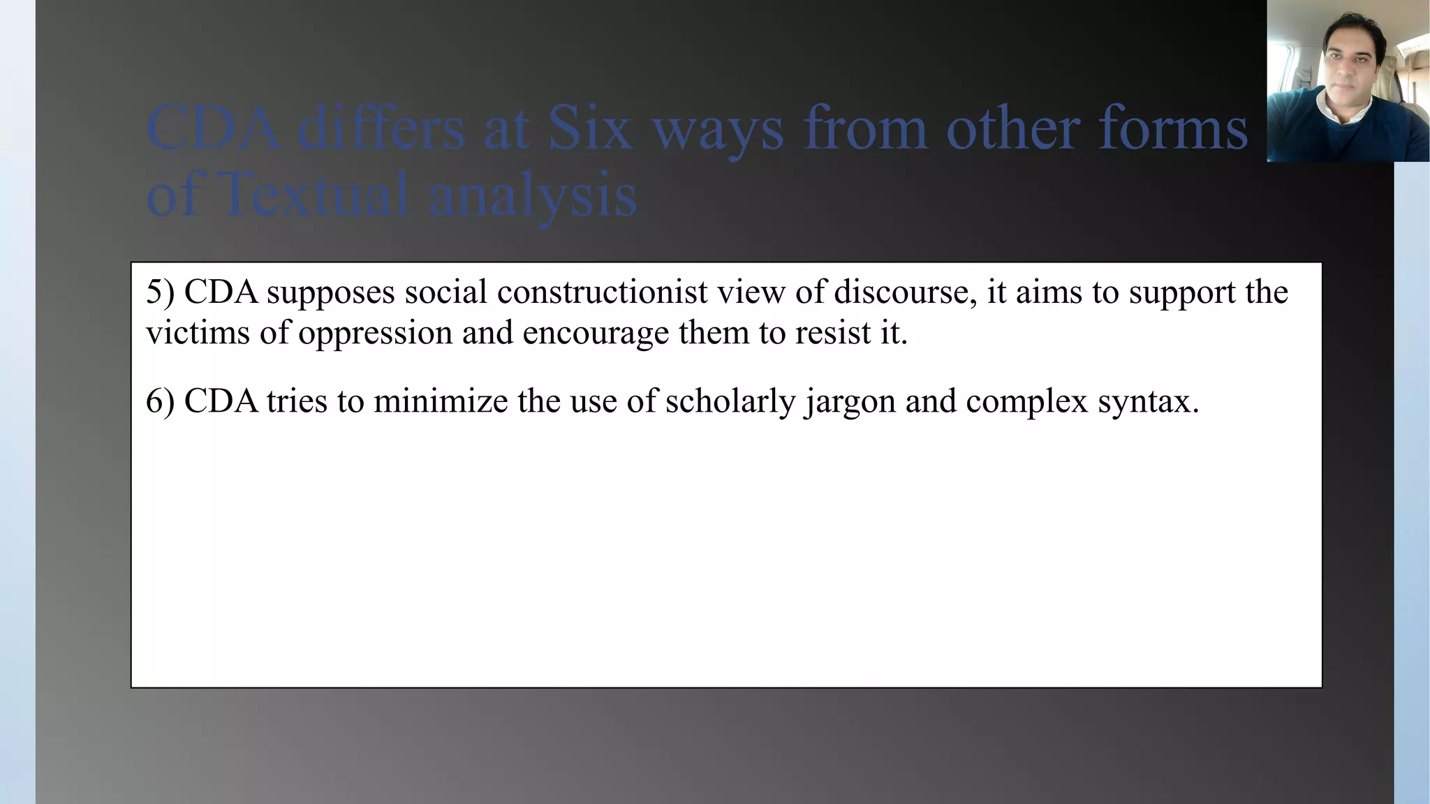 CDA differs at Six ways from other forms
of Textual analysis
5) CDA supposes social constructionist view of discourse, it aims to support the
victims of oppression and encourage them to resist it.
6) CDA tries to minimize the use of scholarly jargon and complex syntax.
 