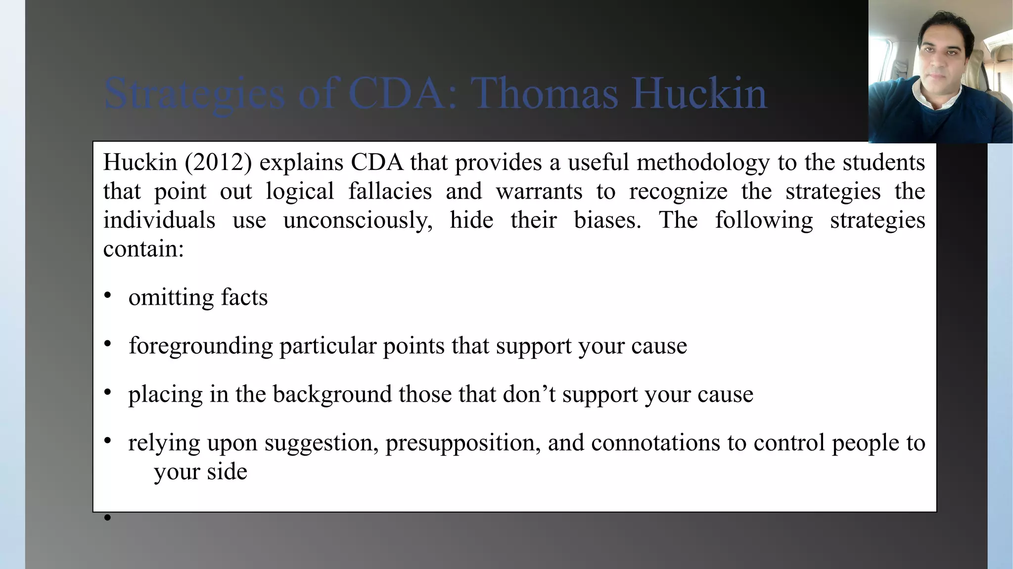 Strategies of CDA: Thomas Huckin
Huckin (2012) explains CDA that provides a useful methodology to the students
that point out logical fallacies and warrants to recognize the strategies the
individuals use unconsciously, hide their biases. The following strategies
contain:
• omitting facts
• foregrounding particular points that support your cause
• placing in the background those that don’t support your cause
• relying upon suggestion, presupposition, and connotations to control people to
your side
•
 