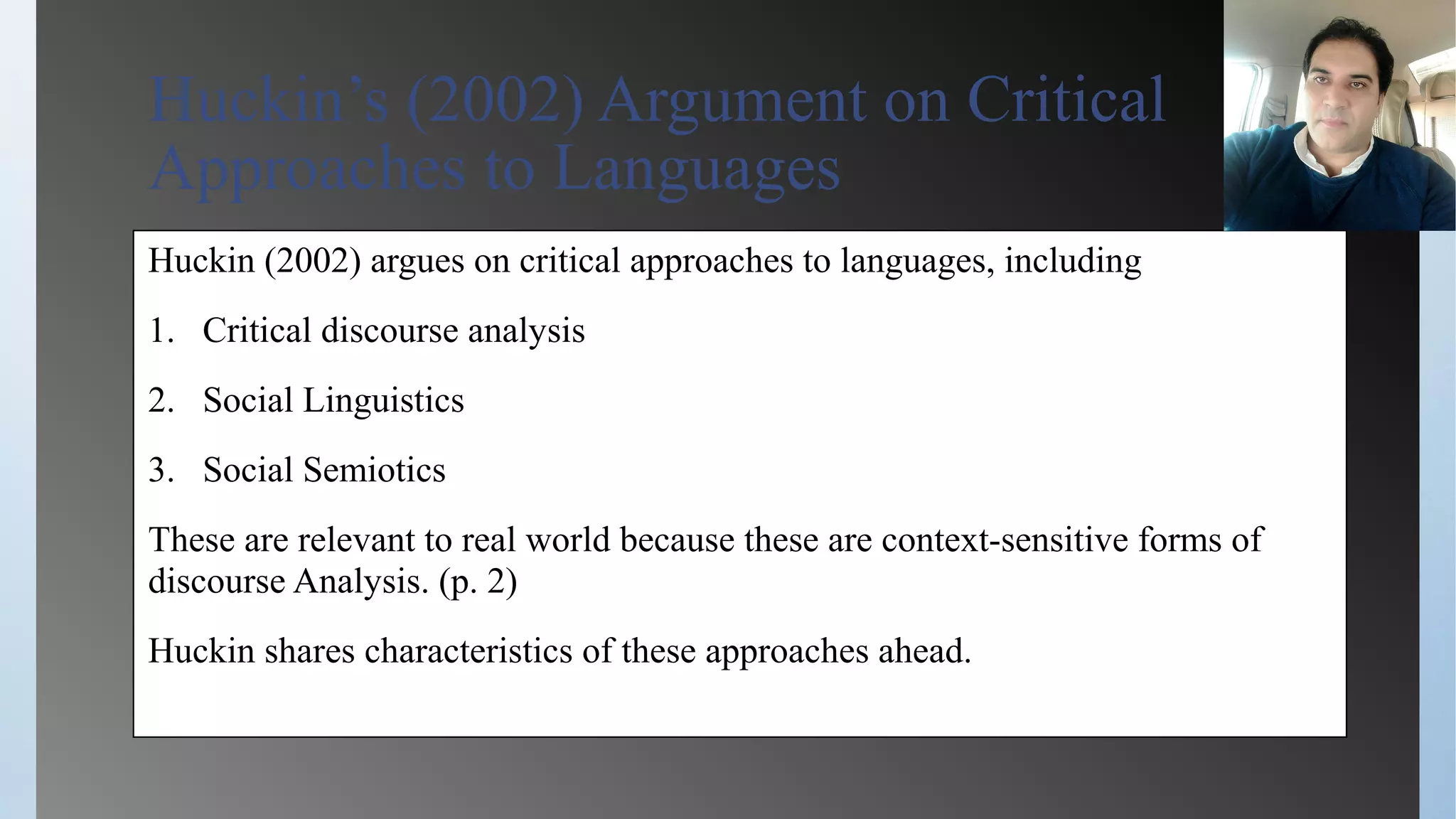Huckin’s (2002) Argument on Critical
Approaches to Languages
Huckin (2002) argues on critical approaches to languages, including
1. Critical discourse analysis
2. Social Linguistics
3. Social Semiotics
These are relevant to real world because these are context-sensitive forms of
discourse Analysis. (p. 2)
Huckin shares characteristics of these approaches ahead.
 
