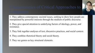 Characteristics of Critical Approaches to
Languages
1. They address contemporary societal issues, seeking to show how people are
manipulated by powerful interests through the medium of public discourse.
2. They give special attention to underlying factors of ideology, power, and
resistance.
3. They link together analyses of text, discursive practices, and social context.
4. They combine rhetorical theory and social theory.
5. They see genres as key structural elements.
 
