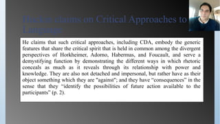 Huckin claims on Critical Approaches to
Language
He claims that such critical approaches, including CDA, embody the generic
features that share the critical spirit that is held in common among the divergent
perspectives of Horkheimer, Adorno, Habermas, and Foucault, and serve a
demystifying function by demonstrating the different ways in which rhetoric
conceals as much as it reveals through its relationship with power and
knowledge. They are also not detached and impersonal, but rather have as their
object something which they are "against"; and they have “consequences” in the
sense that they “identify the possibilities of future action available to the
participants” (p. 2).
 