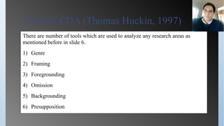 Tools of CDA (Thomas Huckin, 1997)
There are number of tools which are used to analyze any research areas as
mentioned before in slide 6.
1) Genre
2) Framing
3) Foregrounding
4) Omission
5) Backgrounding
6) Presupposition
 