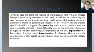 Parameters of CDA Strategies
Having noticed the genre and framing of a text, readers next typically proceed
through it sentence by sentence. At this level, in addition to constructing the
basic meaning of each sentence, they might notice that certain pieces of
information appear as grammatical subjects of the sentence and are thereby
topicalized (which is a type of foregrounding at the sentence level). A sentence
topic is what the sentence is about. Often the topic of one sentence continues as
the topic of the next, reinforcing its importance in the text. Topicalization is
thus a form of sentence-level foregrounding: In choosing what to put in the
topic position, writers create a perspective, or slant, that influences the reader's
perception.
 