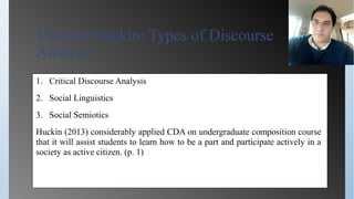 Thomas Huckin: Types of Discourse
Analysis
1. Critical Discourse Analysis
2. Social Linguistics
3. Social Semiotics
Huckin (2013) considerably applied CDA on undergraduate composition course
that it will assist students to learn how to be a part and participate actively in a
society as active citizen. (p. 1)
 