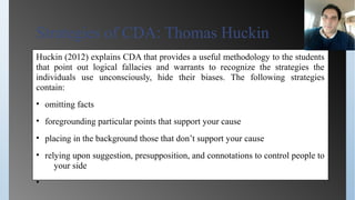 Strategies of CDA: Thomas Huckin
Huckin (2012) explains CDA that provides a useful methodology to the students
that point out logical fallacies and warrants to recognize the strategies the
individuals use unconsciously, hide their biases. The following strategies
contain:
• omitting facts
• foregrounding particular points that support your cause
• placing in the background those that don’t support your cause
• relying upon suggestion, presupposition, and connotations to control people to
your side
•
 