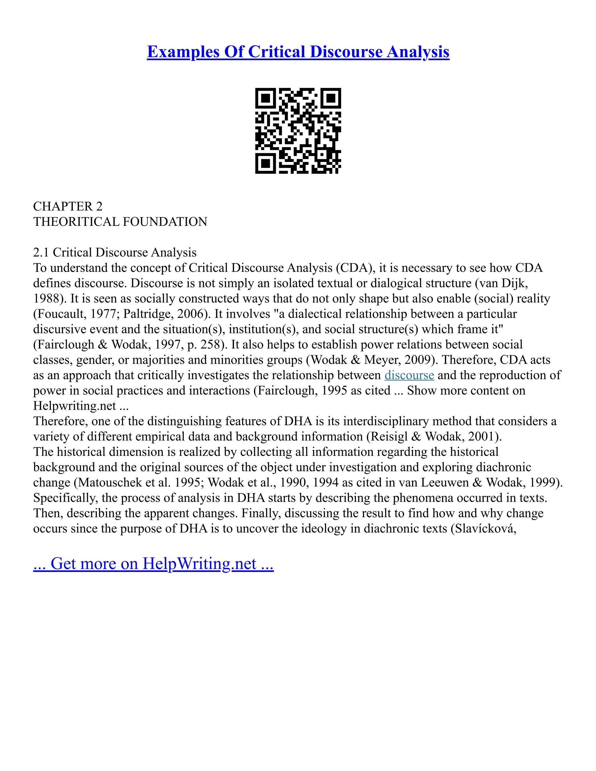 Examples Of Critical Discourse Analysis
CHAPTER 2
THEORITICAL FOUNDATION
2.1 Critical Discourse Analysis
To understand the concept of Critical Discourse Analysis (CDA), it is necessary to see how CDA
defines discourse. Discourse is not simply an isolated textual or dialogical structure (van Dijk,
1988). It is seen as socially constructed ways that do not only shape but also enable (social) reality
(Foucault, 1977; Paltridge, 2006). It involves "a dialectical relationship between a particular
discursive event and the situation(s), institution(s), and social structure(s) which frame it"
(Fairclough & Wodak, 1997, p. 258). It also helps to establish power relations between social
classes, gender, or majorities and minorities groups (Wodak & Meyer, 2009). Therefore, CDA acts
as an approach that critically investigates the relationship between discourse and the reproduction of
power in social practices and interactions (Fairclough, 1995 as cited ... Show more content on
Helpwriting.net ...
Therefore, one of the distinguishing features of DHA is its interdisciplinary method that considers a
variety of different empirical data and background information (Reisigl & Wodak, 2001).
The historical dimension is realized by collecting all information regarding the historical
background and the original sources of the object under investigation and exploring diachronic
change (Matouschek et al. 1995; Wodak et al., 1990, 1994 as cited in van Leeuwen & Wodak, 1999).
Specifically, the process of analysis in DHA starts by describing the phenomena occurred in texts.
Then, describing the apparent changes. Finally, discussing the result to find how and why change
occurs since the purpose of DHA is to uncover the ideology in diachronic texts (Slavícková,
... Get more on HelpWriting.net ...
 