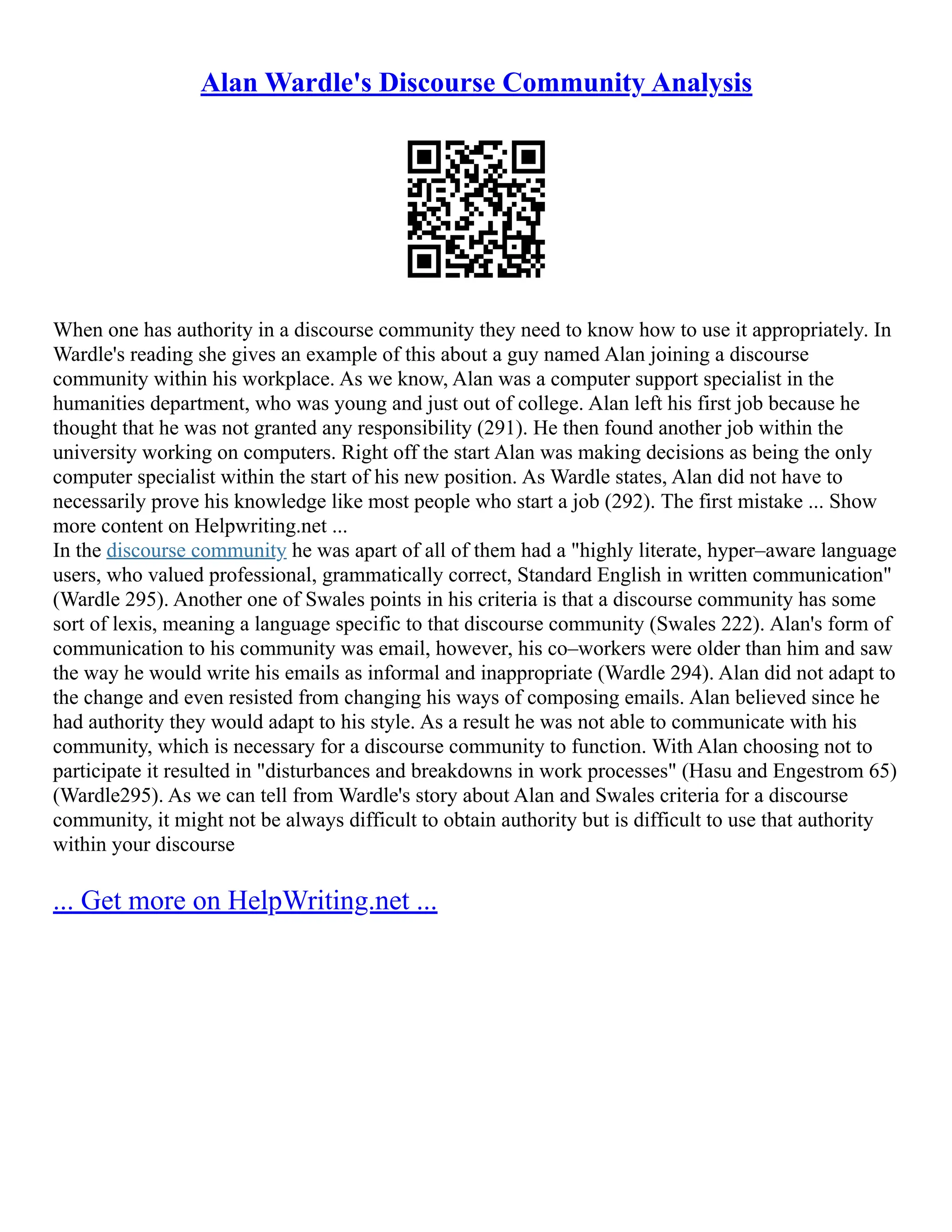 Alan Wardle's Discourse Community Analysis
When one has authority in a discourse community they need to know how to use it appropriately. In
Wardle's reading she gives an example of this about a guy named Alan joining a discourse
community within his workplace. As we know, Alan was a computer support specialist in the
humanities department, who was young and just out of college. Alan left his first job because he
thought that he was not granted any responsibility (291). He then found another job within the
university working on computers. Right off the start Alan was making decisions as being the only
computer specialist within the start of his new position. As Wardle states, Alan did not have to
necessarily prove his knowledge like most people who start a job (292). The first mistake ... Show
more content on Helpwriting.net ...
In the discourse community he was apart of all of them had a "highly literate, hyper–aware language
users, who valued professional, grammatically correct, Standard English in written communication"
(Wardle 295). Another one of Swales points in his criteria is that a discourse community has some
sort of lexis, meaning a language specific to that discourse community (Swales 222). Alan's form of
communication to his community was email, however, his co–workers were older than him and saw
the way he would write his emails as informal and inappropriate (Wardle 294). Alan did not adapt to
the change and even resisted from changing his ways of composing emails. Alan believed since he
had authority they would adapt to his style. As a result he was not able to communicate with his
community, which is necessary for a discourse community to function. With Alan choosing not to
participate it resulted in "disturbances and breakdowns in work processes" (Hasu and Engestrom 65)
(Wardle295). As we can tell from Wardle's story about Alan and Swales criteria for a discourse
community, it might not be always difficult to obtain authority but is difficult to use that authority
within your discourse
... Get more on HelpWriting.net ...
 
