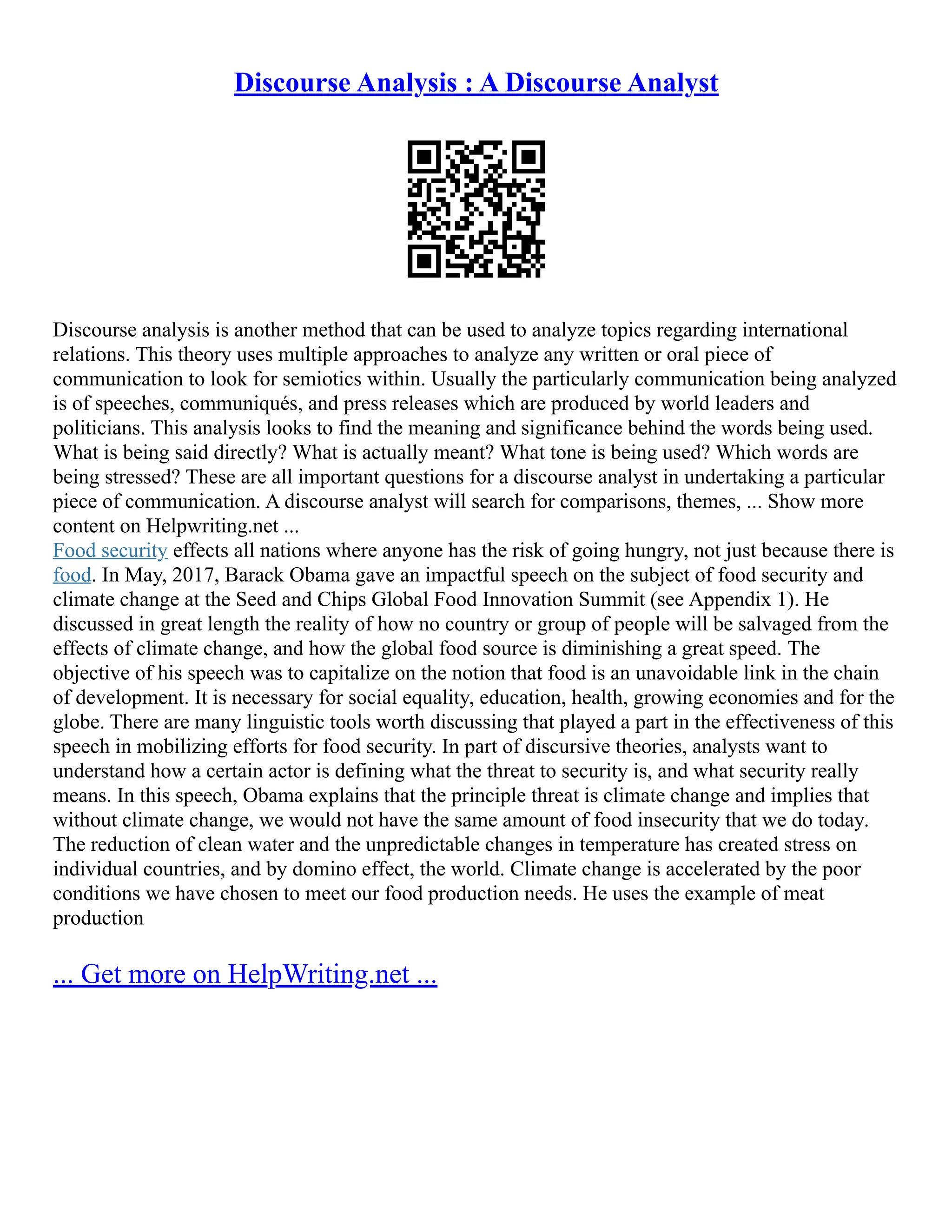 Discourse Analysis : A Discourse Analyst
Discourse analysis is another method that can be used to analyze topics regarding international
relations. This theory uses multiple approaches to analyze any written or oral piece of
communication to look for semiotics within. Usually the particularly communication being analyzed
is of speeches, communiqués, and press releases which are produced by world leaders and
politicians. This analysis looks to find the meaning and significance behind the words being used.
What is being said directly? What is actually meant? What tone is being used? Which words are
being stressed? These are all important questions for a discourse analyst in undertaking a particular
piece of communication. A discourse analyst will search for comparisons, themes, ... Show more
content on Helpwriting.net ...
Food security effects all nations where anyone has the risk of going hungry, not just because there is
food. In May, 2017, Barack Obama gave an impactful speech on the subject of food security and
climate change at the Seed and Chips Global Food Innovation Summit (see Appendix 1). He
discussed in great length the reality of how no country or group of people will be salvaged from the
effects of climate change, and how the global food source is diminishing a great speed. The
objective of his speech was to capitalize on the notion that food is an unavoidable link in the chain
of development. It is necessary for social equality, education, health, growing economies and for the
globe. There are many linguistic tools worth discussing that played a part in the effectiveness of this
speech in mobilizing efforts for food security. In part of discursive theories, analysts want to
understand how a certain actor is defining what the threat to security is, and what security really
means. In this speech, Obama explains that the principle threat is climate change and implies that
without climate change, we would not have the same amount of food insecurity that we do today.
The reduction of clean water and the unpredictable changes in temperature has created stress on
individual countries, and by domino effect, the world. Climate change is accelerated by the poor
conditions we have chosen to meet our food production needs. He uses the example of meat
production
... Get more on HelpWriting.net ...
 