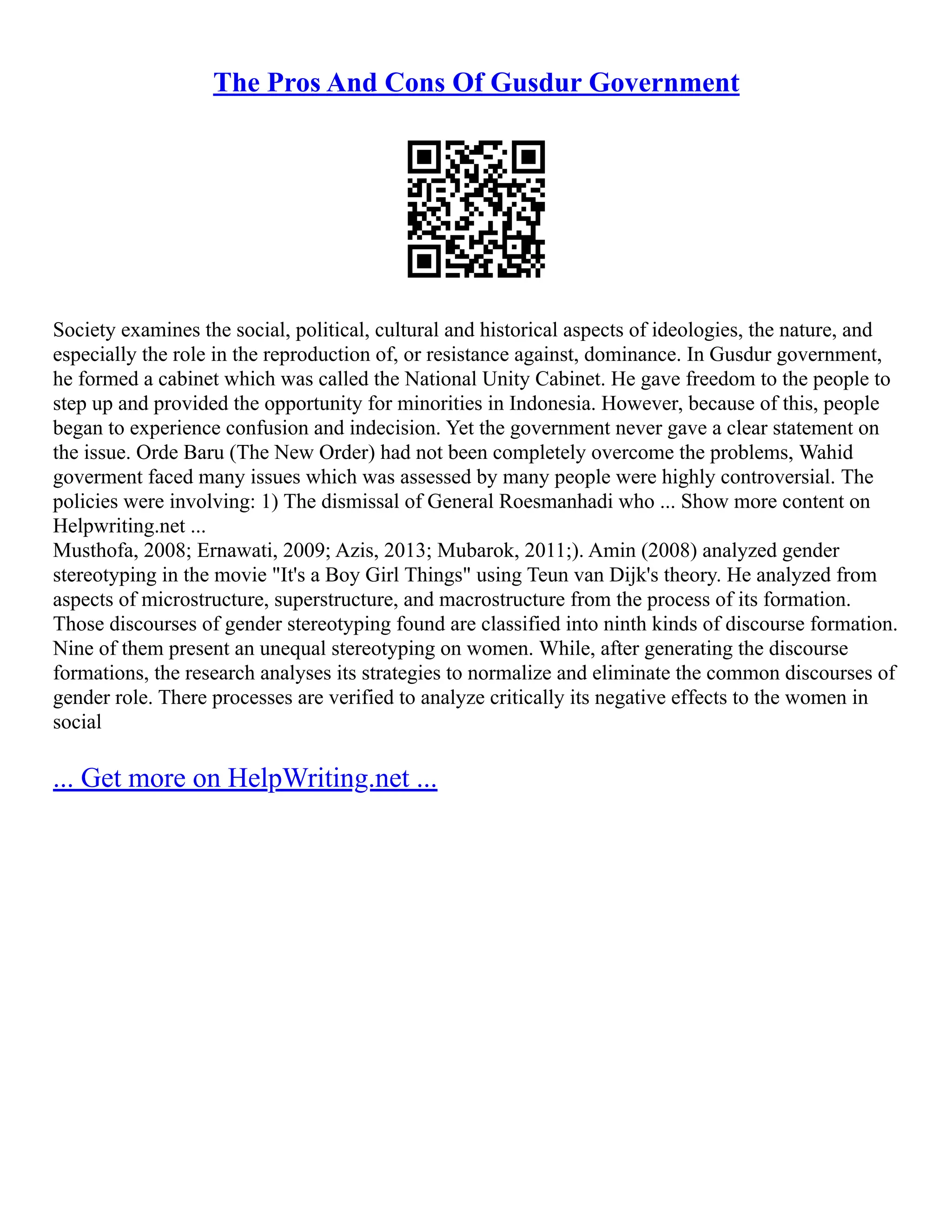 The Pros And Cons Of Gusdur Government
Society examines the social, political, cultural and historical aspects of ideologies, the nature, and
especially the role in the reproduction of, or resistance against, dominance. In Gusdur government,
he formed a cabinet which was called the National Unity Cabinet. He gave freedom to the people to
step up and provided the opportunity for minorities in Indonesia. However, because of this, people
began to experience confusion and indecision. Yet the government never gave a clear statement on
the issue. Orde Baru (The New Order) had not been completely overcome the problems, Wahid
goverment faced many issues which was assessed by many people were highly controversial. The
policies were involving: 1) The dismissal of General Roesmanhadi who ... Show more content on
Helpwriting.net ...
Musthofa, 2008; Ernawati, 2009; Azis, 2013; Mubarok, 2011;). Amin (2008) analyzed gender
stereotyping in the movie "It's a Boy Girl Things" using Teun van Dijk's theory. He analyzed from
aspects of microstructure, superstructure, and macrostructure from the process of its formation.
Those discourses of gender stereotyping found are classified into ninth kinds of discourse formation.
Nine of them present an unequal stereotyping on women. While, after generating the discourse
formations, the research analyses its strategies to normalize and eliminate the common discourses of
gender role. There processes are verified to analyze critically its negative effects to the women in
social
... Get more on HelpWriting.net ...
 