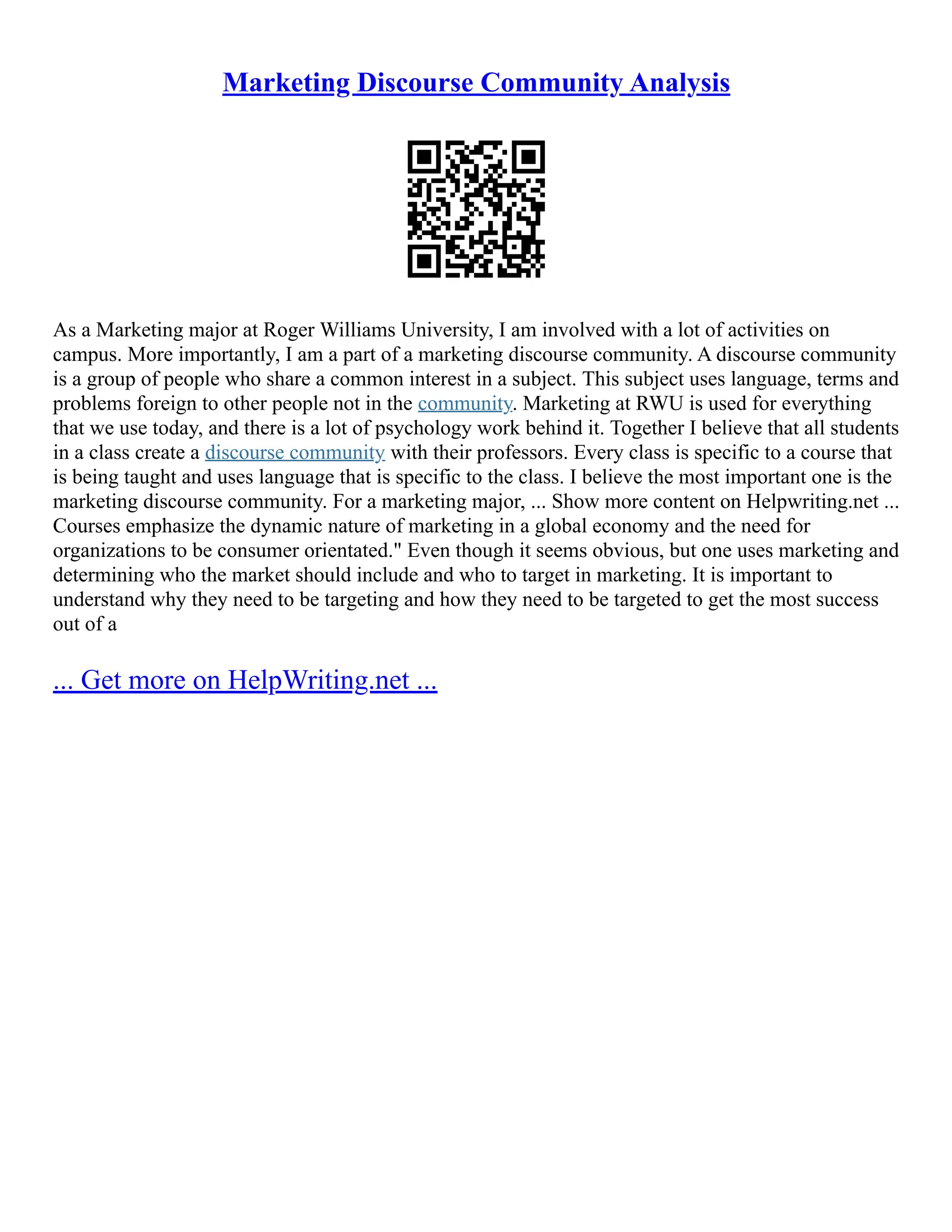 Marketing Discourse Community Analysis
As a Marketing major at Roger Williams University, I am involved with a lot of activities on
campus. More importantly, I am a part of a marketing discourse community. A discourse community
is a group of people who share a common interest in a subject. This subject uses language, terms and
problems foreign to other people not in the community. Marketing at RWU is used for everything
that we use today, and there is a lot of psychology work behind it. Together I believe that all students
in a class create a discourse community with their professors. Every class is specific to a course that
is being taught and uses language that is specific to the class. I believe the most important one is the
marketing discourse community. For a marketing major, ... Show more content on Helpwriting.net ...
Courses emphasize the dynamic nature of marketing in a global economy and the need for
organizations to be consumer orientated." Even though it seems obvious, but one uses marketing and
determining who the market should include and who to target in marketing. It is important to
understand why they need to be targeting and how they need to be targeted to get the most success
out of a
... Get more on HelpWriting.net ...
 