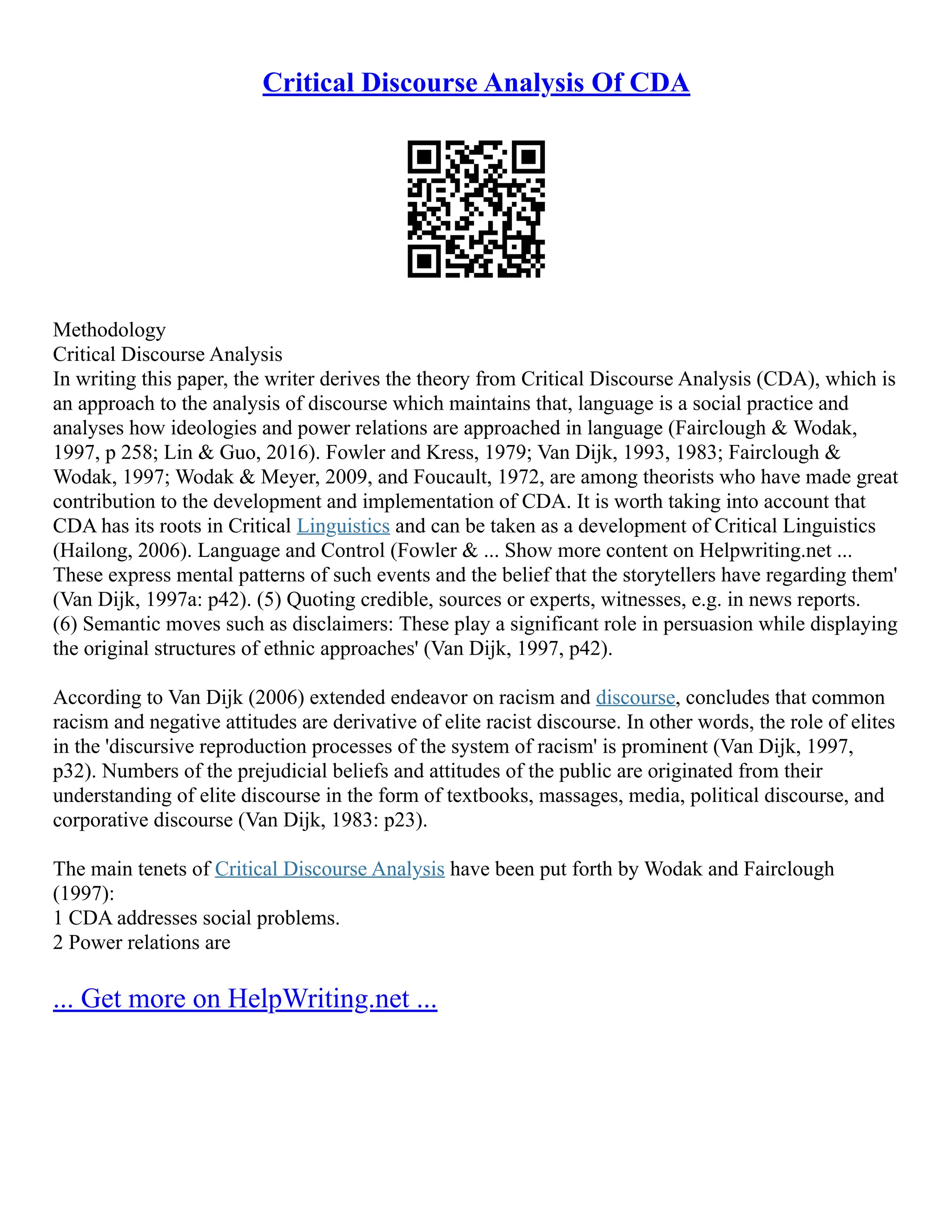 Critical Discourse Analysis Of CDA
Methodology
Critical Discourse Analysis
In writing this paper, the writer derives the theory from Critical Discourse Analysis (CDA), which is
an approach to the analysis of discourse which maintains that, language is a social practice and
analyses how ideologies and power relations are approached in language (Fairclough & Wodak,
1997, p 258; Lin & Guo, 2016). Fowler and Kress, 1979; Van Dijk, 1993, 1983; Fairclough &
Wodak, 1997; Wodak & Meyer, 2009, and Foucault, 1972, are among theorists who have made great
contribution to the development and implementation of CDA. It is worth taking into account that
CDA has its roots in Critical Linguistics and can be taken as a development of Critical Linguistics
(Hailong, 2006). Language and Control (Fowler & ... Show more content on Helpwriting.net ...
These express mental patterns of such events and the belief that the storytellers have regarding them'
(Van Dijk, 1997a: p42). (5) Quoting credible, sources or experts, witnesses, e.g. in news reports.
(6) Semantic moves such as disclaimers: These play a significant role in persuasion while displaying
the original structures of ethnic approaches' (Van Dijk, 1997, p42).
According to Van Dijk (2006) extended endeavor on racism and discourse, concludes that common
racism and negative attitudes are derivative of elite racist discourse. In other words, the role of elites
in the 'discursive reproduction processes of the system of racism' is prominent (Van Dijk, 1997,
p32). Numbers of the prejudicial beliefs and attitudes of the public are originated from their
understanding of elite discourse in the form of textbooks, massages, media, political discourse, and
corporative discourse (Van Dijk, 1983: p23).
The main tenets of Critical Discourse Analysis have been put forth by Wodak and Fairclough
(1997):
1 CDA addresses social problems.
2 Power relations are
... Get more on HelpWriting.net ...
 