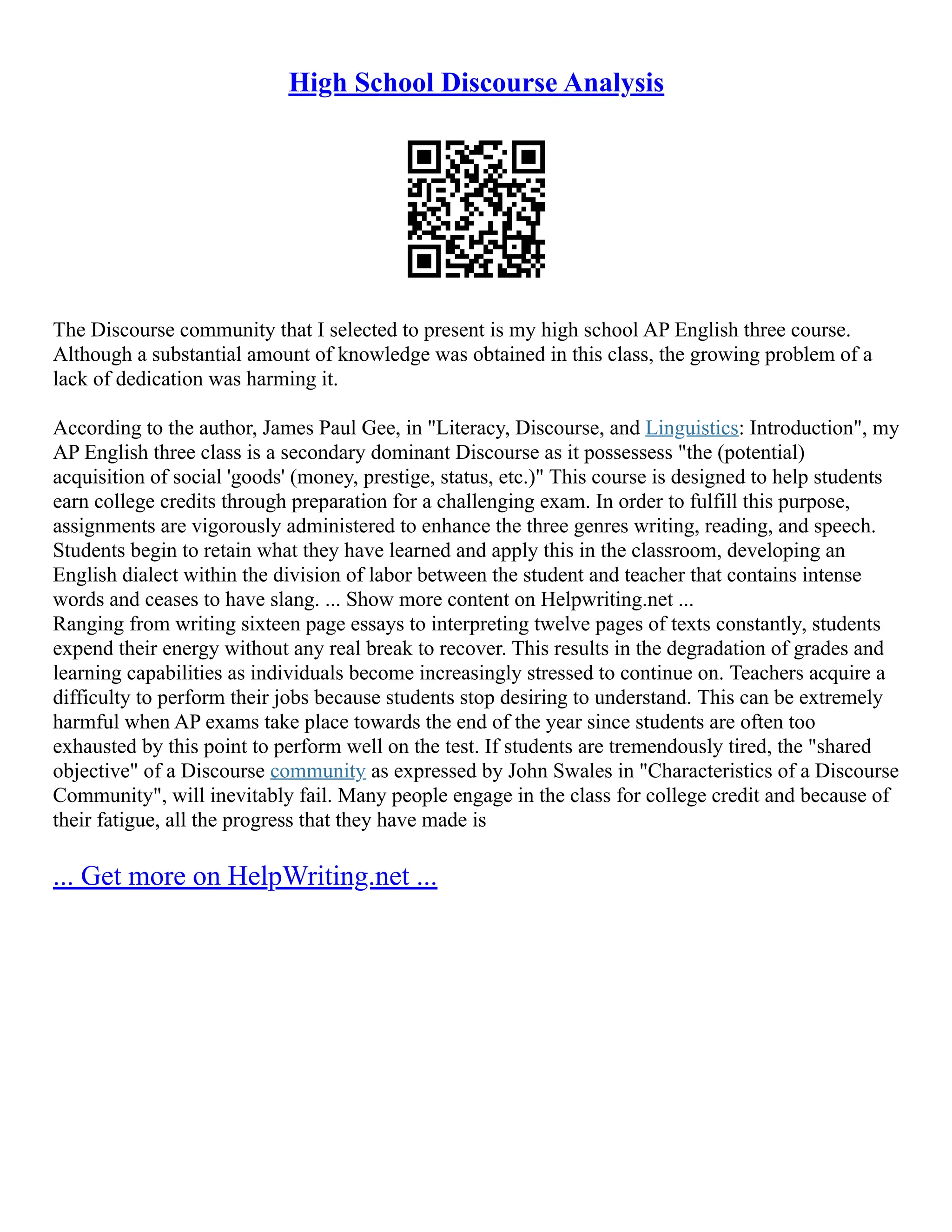 High School Discourse Analysis
The Discourse community that I selected to present is my high school AP English three course.
Although a substantial amount of knowledge was obtained in this class, the growing problem of a
lack of dedication was harming it.
According to the author, James Paul Gee, in "Literacy, Discourse, and Linguistics: Introduction", my
AP English three class is a secondary dominant Discourse as it possessess "the (potential)
acquisition of social 'goods' (money, prestige, status, etc.)" This course is designed to help students
earn college credits through preparation for a challenging exam. In order to fulfill this purpose,
assignments are vigorously administered to enhance the three genres writing, reading, and speech.
Students begin to retain what they have learned and apply this in the classroom, developing an
English dialect within the division of labor between the student and teacher that contains intense
words and ceases to have slang. ... Show more content on Helpwriting.net ...
Ranging from writing sixteen page essays to interpreting twelve pages of texts constantly, students
expend their energy without any real break to recover. This results in the degradation of grades and
learning capabilities as individuals become increasingly stressed to continue on. Teachers acquire a
difficulty to perform their jobs because students stop desiring to understand. This can be extremely
harmful when AP exams take place towards the end of the year since students are often too
exhausted by this point to perform well on the test. If students are tremendously tired, the "shared
objective" of a Discourse community as expressed by John Swales in "Characteristics of a Discourse
Community", will inevitably fail. Many people engage in the class for college credit and because of
their fatigue, all the progress that they have made is
... Get more on HelpWriting.net ...
 