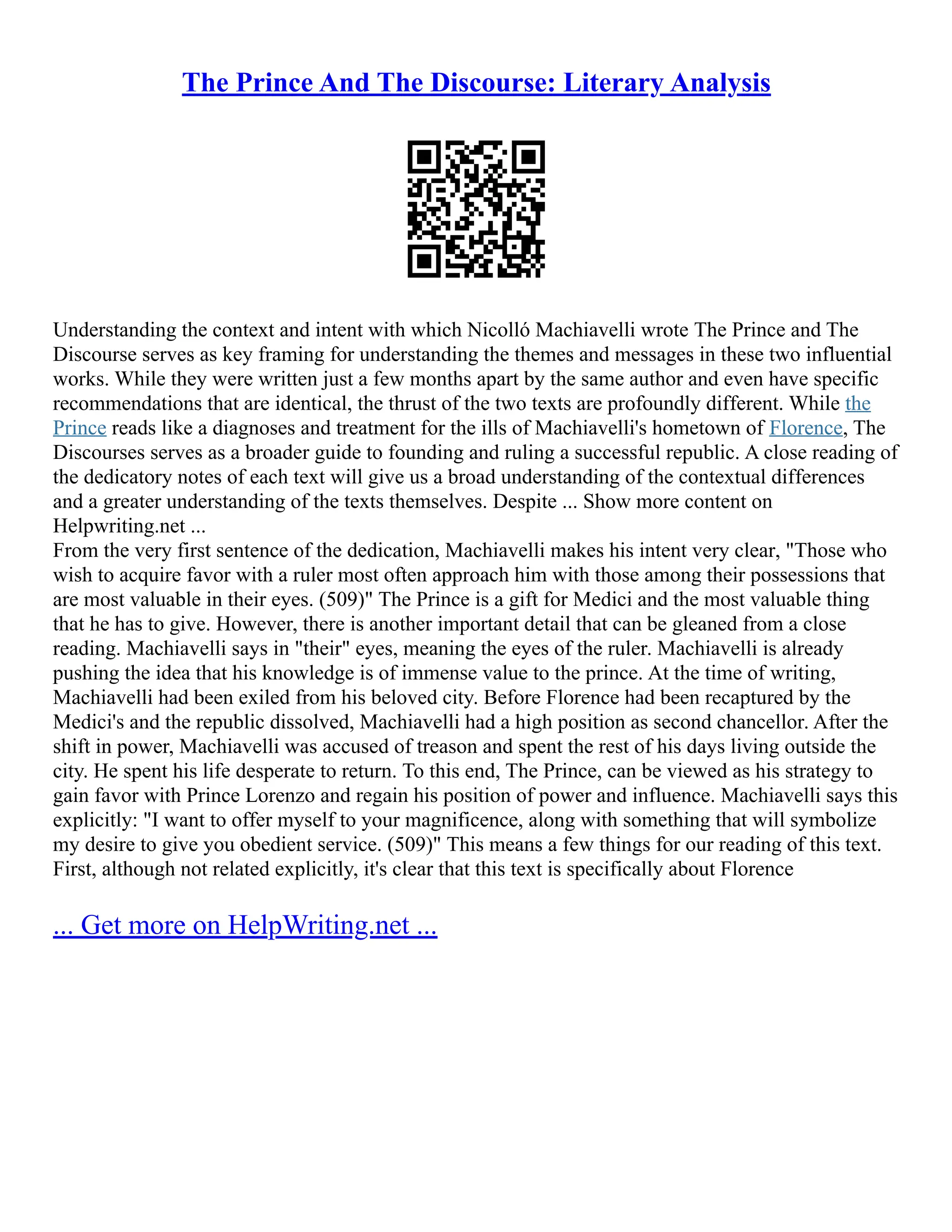 The Prince And The Discourse: Literary Analysis
Understanding the context and intent with which Nicolló Machiavelli wrote The Prince and The
Discourse serves as key framing for understanding the themes and messages in these two influential
works. While they were written just a few months apart by the same author and even have specific
recommendations that are identical, the thrust of the two texts are profoundly different. While the
Prince reads like a diagnoses and treatment for the ills of Machiavelli's hometown of Florence, The
Discourses serves as a broader guide to founding and ruling a successful republic. A close reading of
the dedicatory notes of each text will give us a broad understanding of the contextual differences
and a greater understanding of the texts themselves. Despite ... Show more content on
Helpwriting.net ...
From the very first sentence of the dedication, Machiavelli makes his intent very clear, "Those who
wish to acquire favor with a ruler most often approach him with those among their possessions that
are most valuable in their eyes. (509)" The Prince is a gift for Medici and the most valuable thing
that he has to give. However, there is another important detail that can be gleaned from a close
reading. Machiavelli says in "their" eyes, meaning the eyes of the ruler. Machiavelli is already
pushing the idea that his knowledge is of immense value to the prince. At the time of writing,
Machiavelli had been exiled from his beloved city. Before Florence had been recaptured by the
Medici's and the republic dissolved, Machiavelli had a high position as second chancellor. After the
shift in power, Machiavelli was accused of treason and spent the rest of his days living outside the
city. He spent his life desperate to return. To this end, The Prince, can be viewed as his strategy to
gain favor with Prince Lorenzo and regain his position of power and influence. Machiavelli says this
explicitly: "I want to offer myself to your magnificence, along with something that will symbolize
my desire to give you obedient service. (509)" This means a few things for our reading of this text.
First, although not related explicitly, it's clear that this text is specifically about Florence
... Get more on HelpWriting.net ...
 