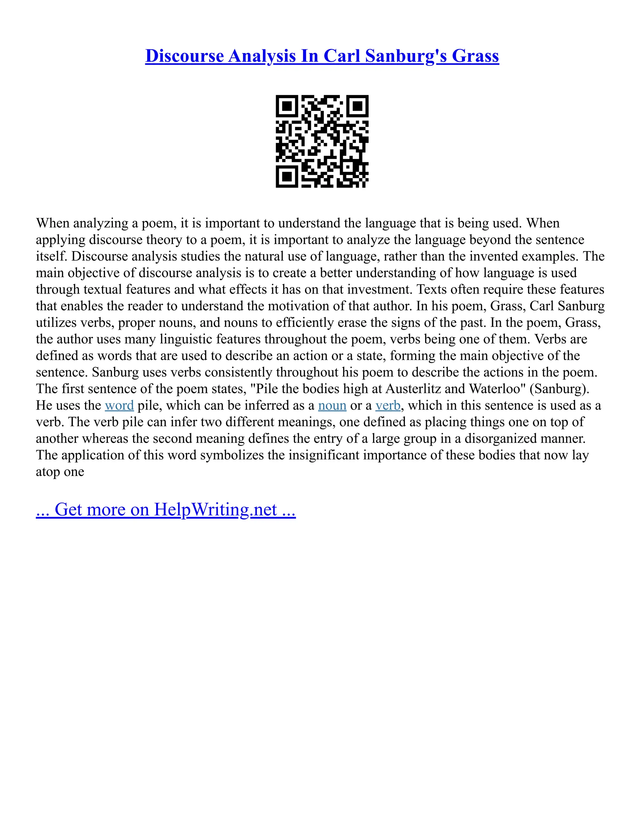 Discourse Analysis In Carl Sanburg's Grass
When analyzing a poem, it is important to understand the language that is being used. When
applying discourse theory to a poem, it is important to analyze the language beyond the sentence
itself. Discourse analysis studies the natural use of language, rather than the invented examples. The
main objective of discourse analysis is to create a better understanding of how language is used
through textual features and what effects it has on that investment. Texts often require these features
that enables the reader to understand the motivation of that author. In his poem, Grass, Carl Sanburg
utilizes verbs, proper nouns, and nouns to efficiently erase the signs of the past. In the poem, Grass,
the author uses many linguistic features throughout the poem, verbs being one of them. Verbs are
defined as words that are used to describe an action or a state, forming the main objective of the
sentence. Sanburg uses verbs consistently throughout his poem to describe the actions in the poem.
The first sentence of the poem states, "Pile the bodies high at Austerlitz and Waterloo" (Sanburg).
He uses the word pile, which can be inferred as a noun or a verb, which in this sentence is used as a
verb. The verb pile can infer two different meanings, one defined as placing things one on top of
another whereas the second meaning defines the entry of a large group in a disorganized manner.
The application of this word symbolizes the insignificant importance of these bodies that now lay
atop one
... Get more on HelpWriting.net ...
 