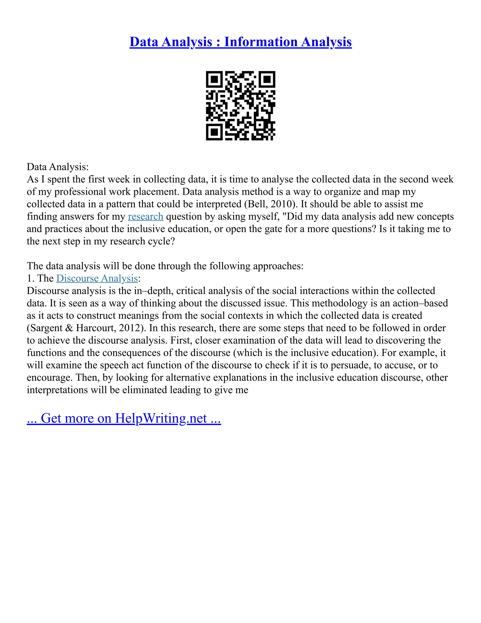 Data Analysis : Information Analysis
Data Analysis:
As I spent the first week in collecting data, it is time to analyse the collected data in the second week
of my professional work placement. Data analysis method is a way to organize and map my
collected data in a pattern that could be interpreted (Bell, 2010). It should be able to assist me
finding answers for my research question by asking myself, "Did my data analysis add new concepts
and practices about the inclusive education, or open the gate for a more questions? Is it taking me to
the next step in my research cycle?
The data analysis will be done through the following approaches:
1. The Discourse Analysis:
Discourse analysis is the in–depth, critical analysis of the social interactions within the collected
data. It is seen as a way of thinking about the discussed issue. This methodology is an action–based
as it acts to construct meanings from the social contexts in which the collected data is created
(Sargent & Harcourt, 2012). In this research, there are some steps that need to be followed in order
to achieve the discourse analysis. First, closer examination of the data will lead to discovering the
functions and the consequences of the discourse (which is the inclusive education). For example, it
will examine the speech act function of the discourse to check if it is to persuade, to accuse, or to
encourage. Then, by looking for alternative explanations in the inclusive education discourse, other
interpretations will be eliminated leading to give me
... Get more on HelpWriting.net ...
 