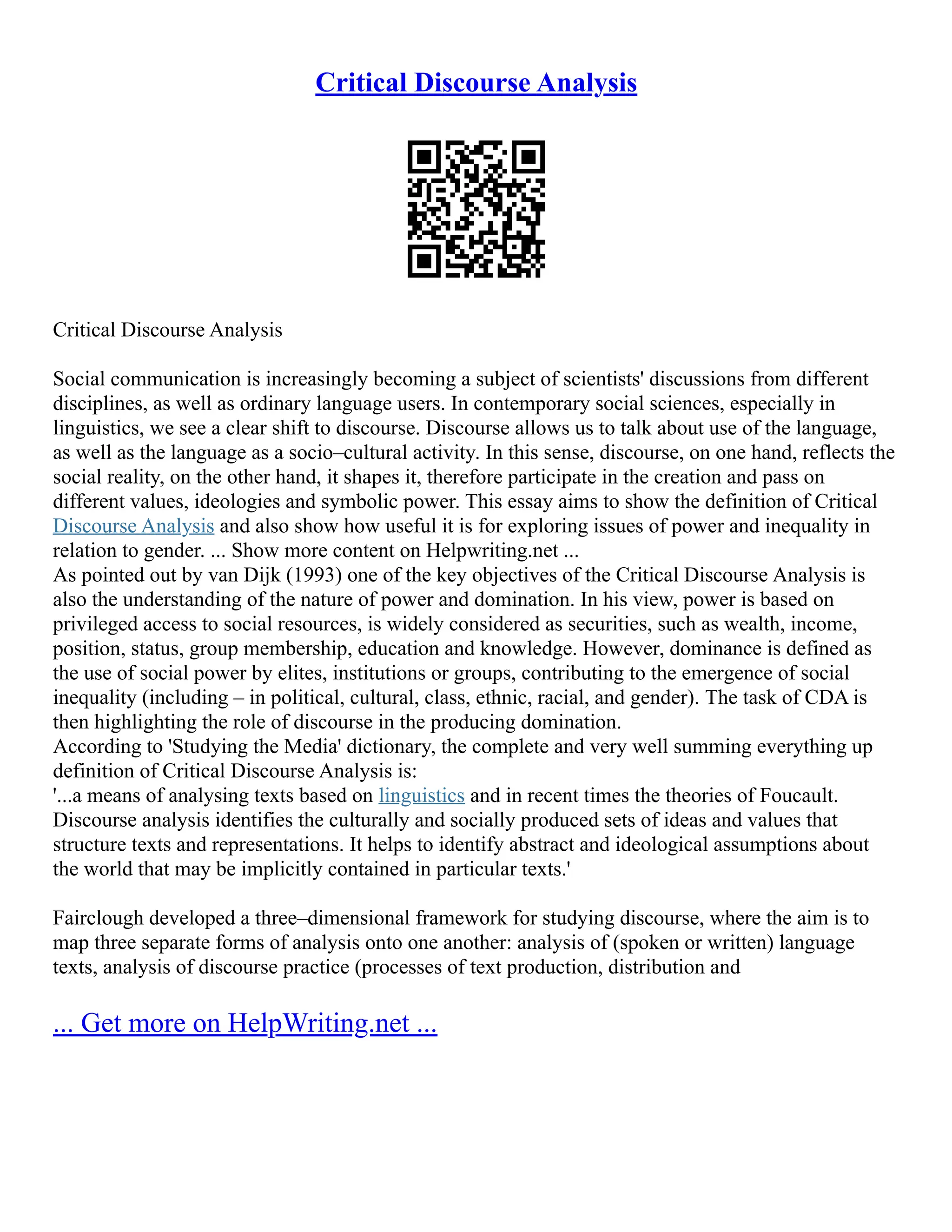 Critical Discourse Analysis
Critical Discourse Analysis
Social communication is increasingly becoming a subject of scientists' discussions from different
disciplines, as well as ordinary language users. In contemporary social sciences, especially in
linguistics, we see a clear shift to discourse. Discourse allows us to talk about use of the language,
as well as the language as a socio–cultural activity. In this sense, discourse, on one hand, reflects the
social reality, on the other hand, it shapes it, therefore participate in the creation and pass on
different values, ideologies and symbolic power. This essay aims to show the definition of Critical
Discourse Analysis and also show how useful it is for exploring issues of power and inequality in
relation to gender. ... Show more content on Helpwriting.net ...
As pointed out by van Dijk (1993) one of the key objectives of the Critical Discourse Analysis is
also the understanding of the nature of power and domination. In his view, power is based on
privileged access to social resources, is widely considered as securities, such as wealth, income,
position, status, group membership, education and knowledge. However, dominance is defined as
the use of social power by elites, institutions or groups, contributing to the emergence of social
inequality (including – in political, cultural, class, ethnic, racial, and gender). The task of CDA is
then highlighting the role of discourse in the producing domination.
According to 'Studying the Media' dictionary, the complete and very well summing everything up
definition of Critical Discourse Analysis is:
'...a means of analysing texts based on linguistics and in recent times the theories of Foucault.
Discourse analysis identifies the culturally and socially produced sets of ideas and values that
structure texts and representations. It helps to identify abstract and ideological assumptions about
the world that may be implicitly contained in particular texts.'
Fairclough developed a three–dimensional framework for studying discourse, where the aim is to
map three separate forms of analysis onto one another: analysis of (spoken or written) language
texts, analysis of discourse practice (processes of text production, distribution and
... Get more on HelpWriting.net ...
 