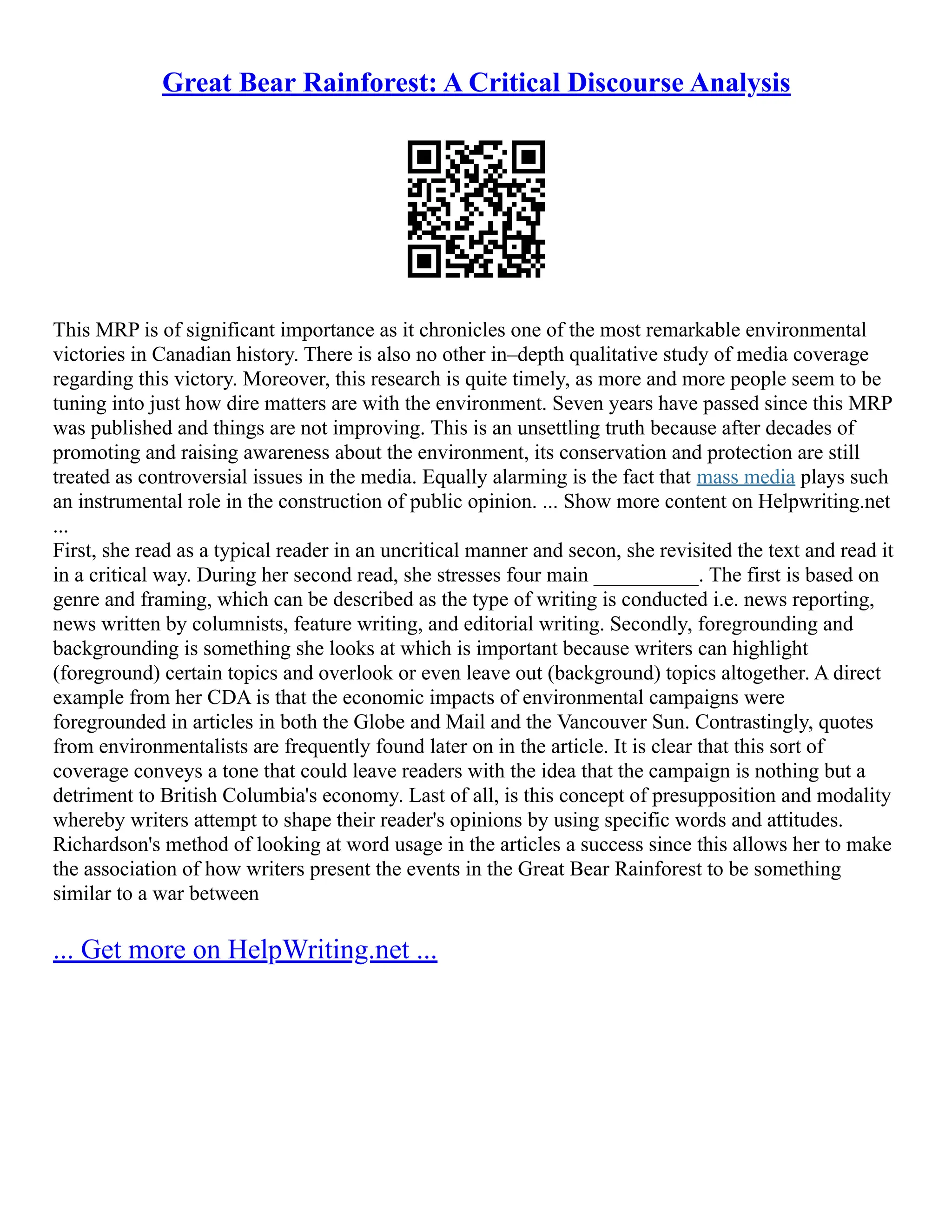 Great Bear Rainforest: A Critical Discourse Analysis
This MRP is of significant importance as it chronicles one of the most remarkable environmental
victories in Canadian history. There is also no other in–depth qualitative study of media coverage
regarding this victory. Moreover, this research is quite timely, as more and more people seem to be
tuning into just how dire matters are with the environment. Seven years have passed since this MRP
was published and things are not improving. This is an unsettling truth because after decades of
promoting and raising awareness about the environment, its conservation and protection are still
treated as controversial issues in the media. Equally alarming is the fact that mass media plays such
an instrumental role in the construction of public opinion. ... Show more content on Helpwriting.net
...
First, she read as a typical reader in an uncritical manner and secon, she revisited the text and read it
in a critical way. During her second read, she stresses four main __________. The first is based on
genre and framing, which can be described as the type of writing is conducted i.e. news reporting,
news written by columnists, feature writing, and editorial writing. Secondly, foregrounding and
backgrounding is something she looks at which is important because writers can highlight
(foreground) certain topics and overlook or even leave out (background) topics altogether. A direct
example from her CDA is that the economic impacts of environmental campaigns were
foregrounded in articles in both the Globe and Mail and the Vancouver Sun. Contrastingly, quotes
from environmentalists are frequently found later on in the article. It is clear that this sort of
coverage conveys a tone that could leave readers with the idea that the campaign is nothing but a
detriment to British Columbia's economy. Last of all, is this concept of presupposition and modality
whereby writers attempt to shape their reader's opinions by using specific words and attitudes.
Richardson's method of looking at word usage in the articles a success since this allows her to make
the association of how writers present the events in the Great Bear Rainforest to be something
similar to a war between
... Get more on HelpWriting.net ...
 