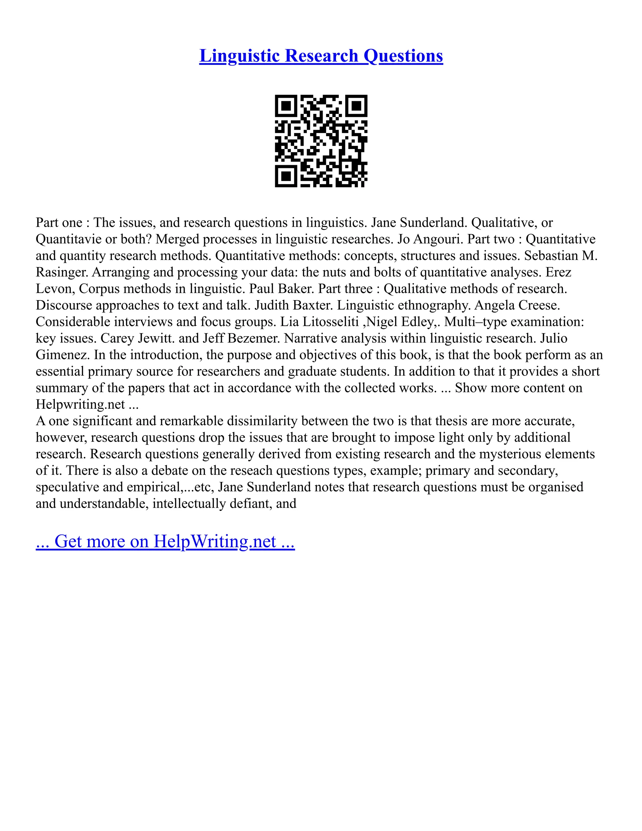 Linguistic Research Questions
Part one : The issues, and research questions in linguistics. Jane Sunderland. Qualitative, or
Quantitavie or both? Merged processes in linguistic researches. Jo Angouri. Part two : Quantitative
and quantity research methods. Quantitative methods: concepts, structures and issues. Sebastian M.
Rasinger. Arranging and processing your data: the nuts and bolts of quantitative analyses. Erez
Levon, Corpus methods in linguistic. Paul Baker. Part three : Qualitative methods of research.
Discourse approaches to text and talk. Judith Baxter. Linguistic ethnography. Angela Creese.
Considerable interviews and focus groups. Lia Litosseliti ,Nigel Edley,. Multi–type examination:
key issues. Carey Jewitt. and Jeff Bezemer. Narrative analysis within linguistic research. Julio
Gimenez. In the introduction, the purpose and objectives of this book, is that the book perform as an
essential primary source for researchers and graduate students. In addition to that it provides a short
summary of the papers that act in accordance with the collected works. ... Show more content on
Helpwriting.net ...
A one significant and remarkable dissimilarity between the two is that thesis are more accurate,
however, research questions drop the issues that are brought to impose light only by additional
research. Research questions generally derived from existing research and the mysterious elements
of it. There is also a debate on the reseach questions types, example; primary and secondary,
speculative and empirical,...etc, Jane Sunderland notes that research questions must be organised
and understandable, intellectually defiant, and
... Get more on HelpWriting.net ...
 