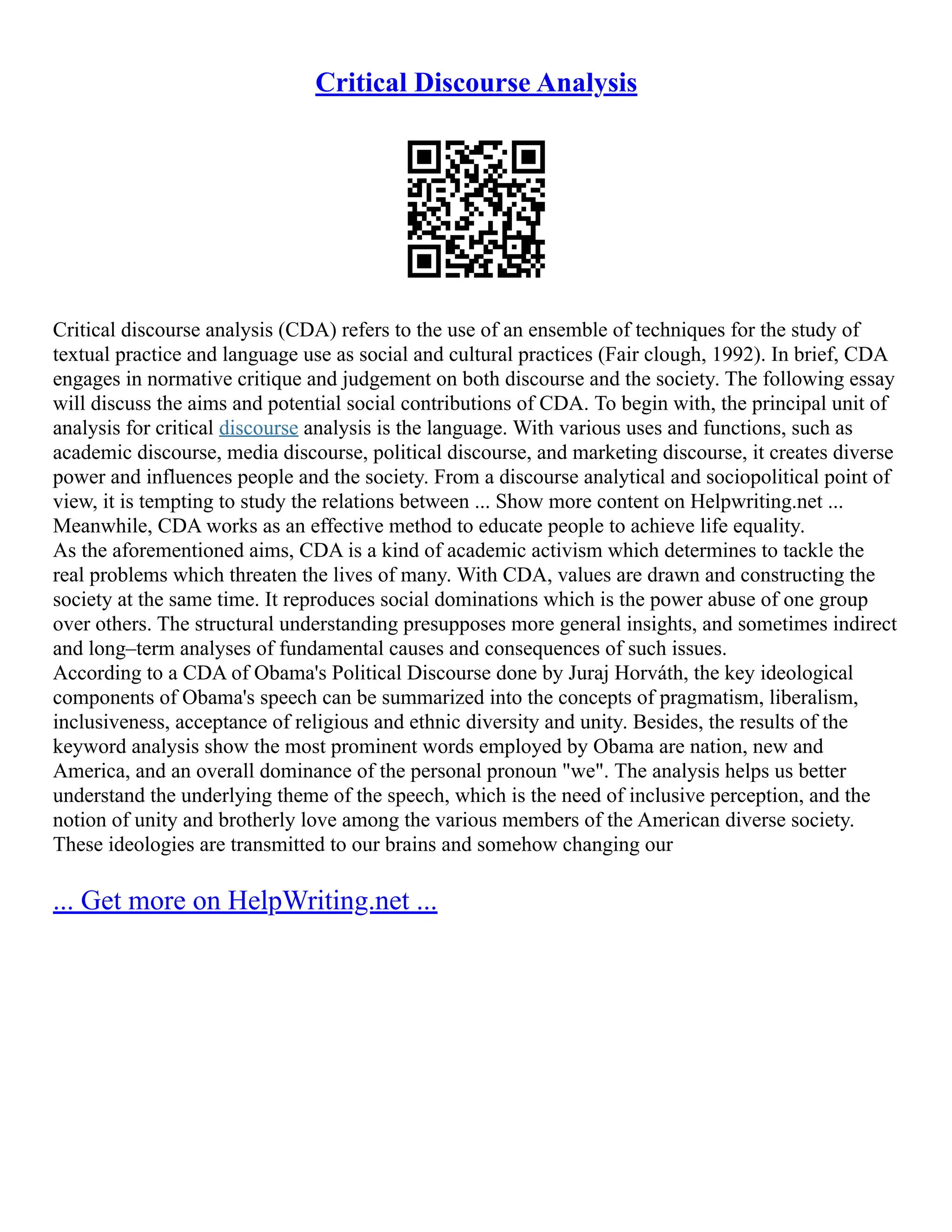 Critical Discourse Analysis
Critical discourse analysis (CDA) refers to the use of an ensemble of techniques for the study of
textual practice and language use as social and cultural practices (Fair clough, 1992). In brief, CDA
engages in normative critique and judgement on both discourse and the society. The following essay
will discuss the aims and potential social contributions of CDA. To begin with, the principal unit of
analysis for critical discourse analysis is the language. With various uses and functions, such as
academic discourse, media discourse, political discourse, and marketing discourse, it creates diverse
power and influences people and the society. From a discourse analytical and sociopolitical point of
view, it is tempting to study the relations between ... Show more content on Helpwriting.net ...
Meanwhile, CDA works as an effective method to educate people to achieve life equality.
As the aforementioned aims, CDA is a kind of academic activism which determines to tackle the
real problems which threaten the lives of many. With CDA, values are drawn and constructing the
society at the same time. It reproduces social dominations which is the power abuse of one group
over others. The structural understanding presupposes more general insights, and sometimes indirect
and long–term analyses of fundamental causes and consequences of such issues.
According to a CDA of Obama's Political Discourse done by Juraj Horváth, the key ideological
components of Obama's speech can be summarized into the concepts of pragmatism, liberalism,
inclusiveness, acceptance of religious and ethnic diversity and unity. Besides, the results of the
keyword analysis show the most prominent words employed by Obama are nation, new and
America, and an overall dominance of the personal pronoun "we". The analysis helps us better
understand the underlying theme of the speech, which is the need of inclusive perception, and the
notion of unity and brotherly love among the various members of the American diverse society.
These ideologies are transmitted to our brains and somehow changing our
... Get more on HelpWriting.net ...
 