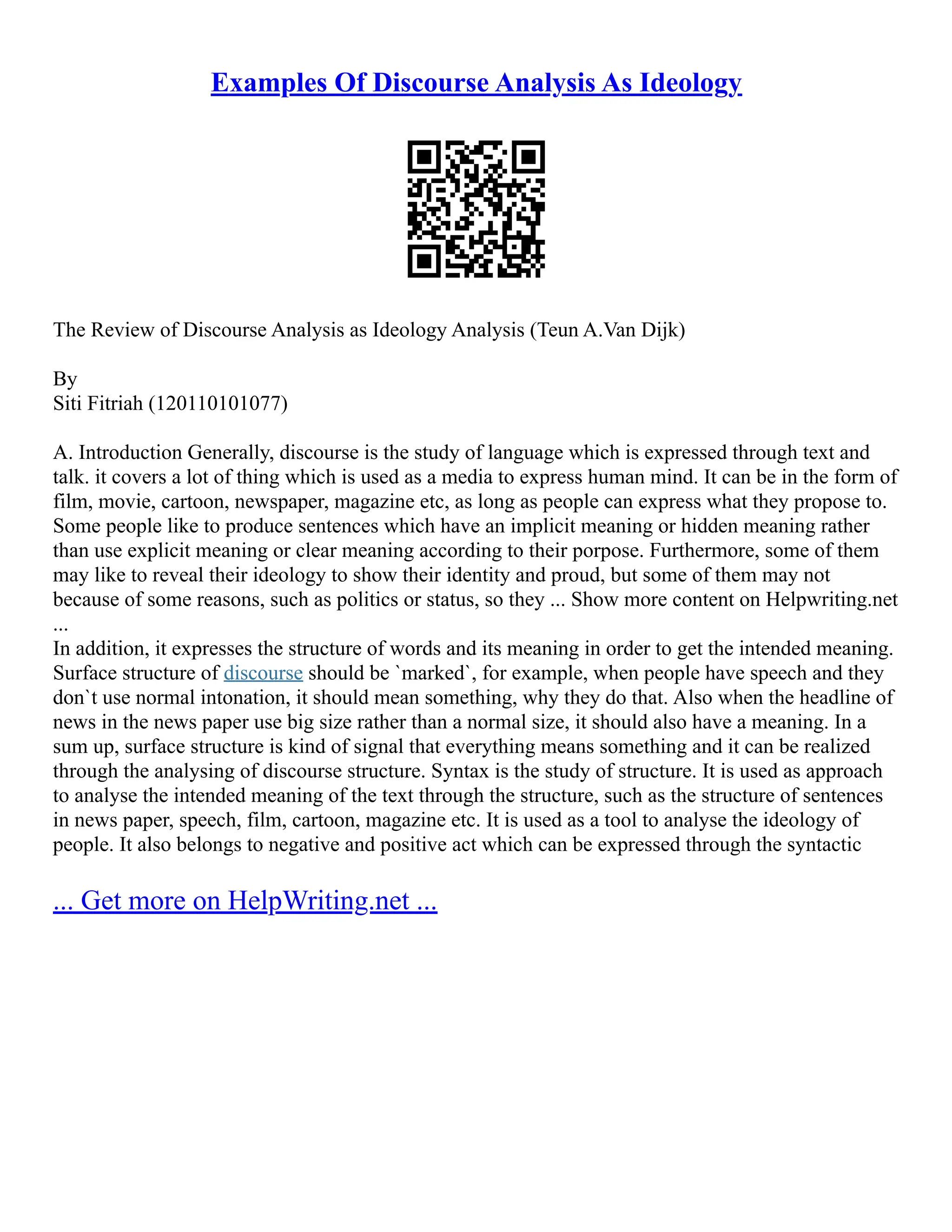 Examples Of Discourse Analysis As Ideology
The Review of Discourse Analysis as Ideology Analysis (Teun A.Van Dijk)
By
Siti Fitriah (120110101077)
A. Introduction Generally, discourse is the study of language which is expressed through text and
talk. it covers a lot of thing which is used as a media to express human mind. It can be in the form of
film, movie, cartoon, newspaper, magazine etc, as long as people can express what they propose to.
Some people like to produce sentences which have an implicit meaning or hidden meaning rather
than use explicit meaning or clear meaning according to their porpose. Furthermore, some of them
may like to reveal their ideology to show their identity and proud, but some of them may not
because of some reasons, such as politics or status, so they ... Show more content on Helpwriting.net
...
In addition, it expresses the structure of words and its meaning in order to get the intended meaning.
Surface structure of discourse should be `marked`, for example, when people have speech and they
don`t use normal intonation, it should mean something, why they do that. Also when the headline of
news in the news paper use big size rather than a normal size, it should also have a meaning. In a
sum up, surface structure is kind of signal that everything means something and it can be realized
through the analysing of discourse structure. Syntax is the study of structure. It is used as approach
to analyse the intended meaning of the text through the structure, such as the structure of sentences
in news paper, speech, film, cartoon, magazine etc. It is used as a tool to analyse the ideology of
people. It also belongs to negative and positive act which can be expressed through the syntactic
... Get more on HelpWriting.net ...
 