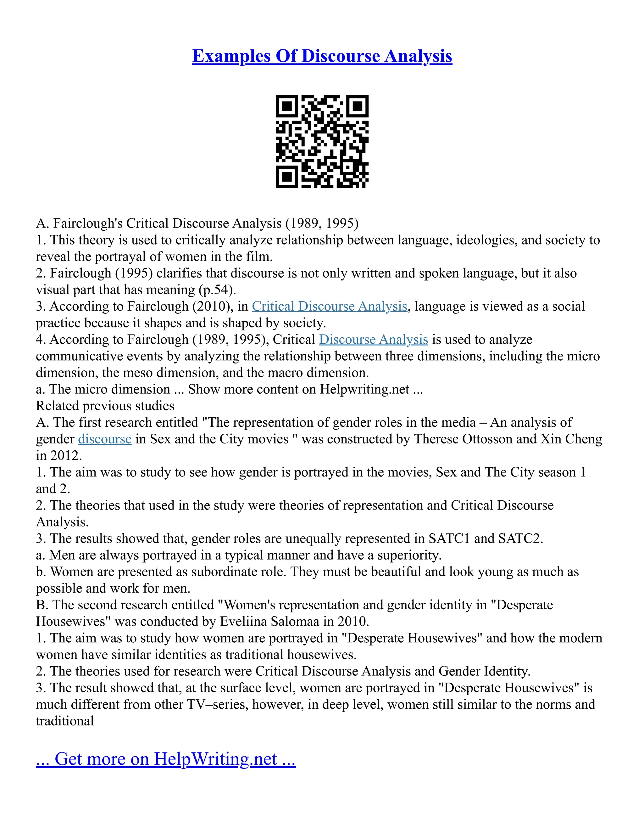 Examples Of Discourse Analysis
A. Fairclough's Critical Discourse Analysis (1989, 1995)
1. This theory is used to critically analyze relationship between language, ideologies, and society to
reveal the portrayal of women in the film.
2. Fairclough (1995) clarifies that discourse is not only written and spoken language, but it also
visual part that has meaning (p.54).
3. According to Fairclough (2010), in Critical Discourse Analysis, language is viewed as a social
practice because it shapes and is shaped by society.
4. According to Fairclough (1989, 1995), Critical Discourse Analysis is used to analyze
communicative events by analyzing the relationship between three dimensions, including the micro
dimension, the meso dimension, and the macro dimension.
a. The micro dimension ... Show more content on Helpwriting.net ...
Related previous studies
A. The first research entitled "The representation of gender roles in the media – An analysis of
gender discourse in Sex and the City movies " was constructed by Therese Ottosson and Xin Cheng
in 2012.
1. The aim was to study to see how gender is portrayed in the movies, Sex and The City season 1
and 2.
2. The theories that used in the study were theories of representation and Critical Discourse
Analysis.
3. The results showed that, gender roles are unequally represented in SATC1 and SATC2.
a. Men are always portrayed in a typical manner and have a superiority.
b. Women are presented as subordinate role. They must be beautiful and look young as much as
possible and work for men.
B. The second research entitled "Women's representation and gender identity in "Desperate
Housewives" was conducted by Eveliina Salomaa in 2010.
1. The aim was to study how women are portrayed in "Desperate Housewives" and how the modern
women have similar identities as traditional housewives.
2. The theories used for research were Critical Discourse Analysis and Gender Identity.
3. The result showed that, at the surface level, women are portrayed in "Desperate Housewives" is
much different from other TV–series, however, in deep level, women still similar to the norms and
traditional
... Get more on HelpWriting.net ...
 