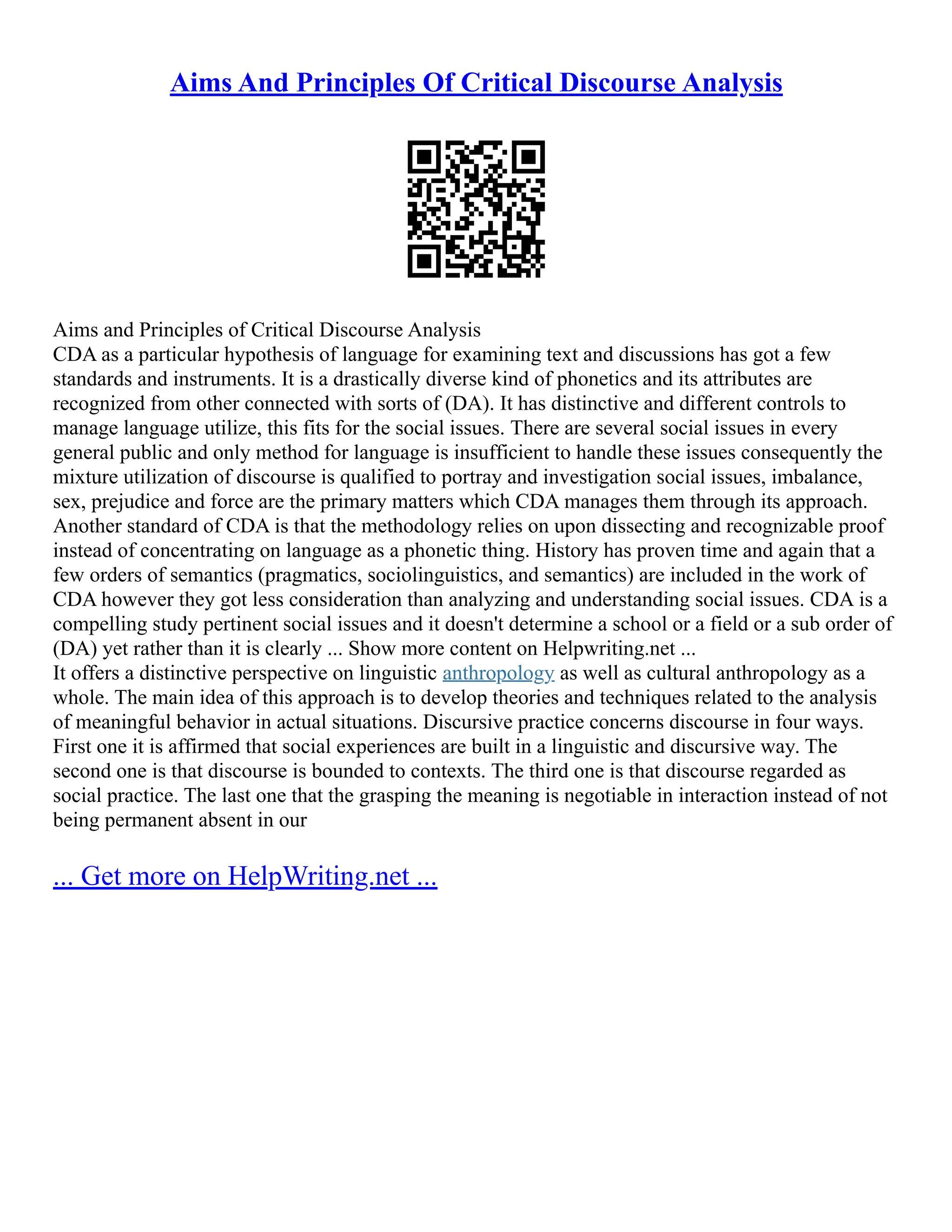 Aims And Principles Of Critical Discourse Analysis
Aims and Principles of Critical Discourse Analysis
CDA as a particular hypothesis of language for examining text and discussions has got a few
standards and instruments. It is a drastically diverse kind of phonetics and its attributes are
recognized from other connected with sorts of (DA). It has distinctive and different controls to
manage language utilize, this fits for the social issues. There are several social issues in every
general public and only method for language is insufficient to handle these issues consequently the
mixture utilization of discourse is qualified to portray and investigation social issues, imbalance,
sex, prejudice and force are the primary matters which CDA manages them through its approach.
Another standard of CDA is that the methodology relies on upon dissecting and recognizable proof
instead of concentrating on language as a phonetic thing. History has proven time and again that a
few orders of semantics (pragmatics, sociolinguistics, and semantics) are included in the work of
CDA however they got less consideration than analyzing and understanding social issues. CDA is a
compelling study pertinent social issues and it doesn't determine a school or a field or a sub order of
(DA) yet rather than it is clearly ... Show more content on Helpwriting.net ...
It offers a distinctive perspective on linguistic anthropology as well as cultural anthropology as a
whole. The main idea of this approach is to develop theories and techniques related to the analysis
of meaningful behavior in actual situations. Discursive practice concerns discourse in four ways.
First one it is affirmed that social experiences are built in a linguistic and discursive way. The
second one is that discourse is bounded to contexts. The third one is that discourse regarded as
social practice. The last one that the grasping the meaning is negotiable in interaction instead of not
being permanent absent in our
... Get more on HelpWriting.net ...
 