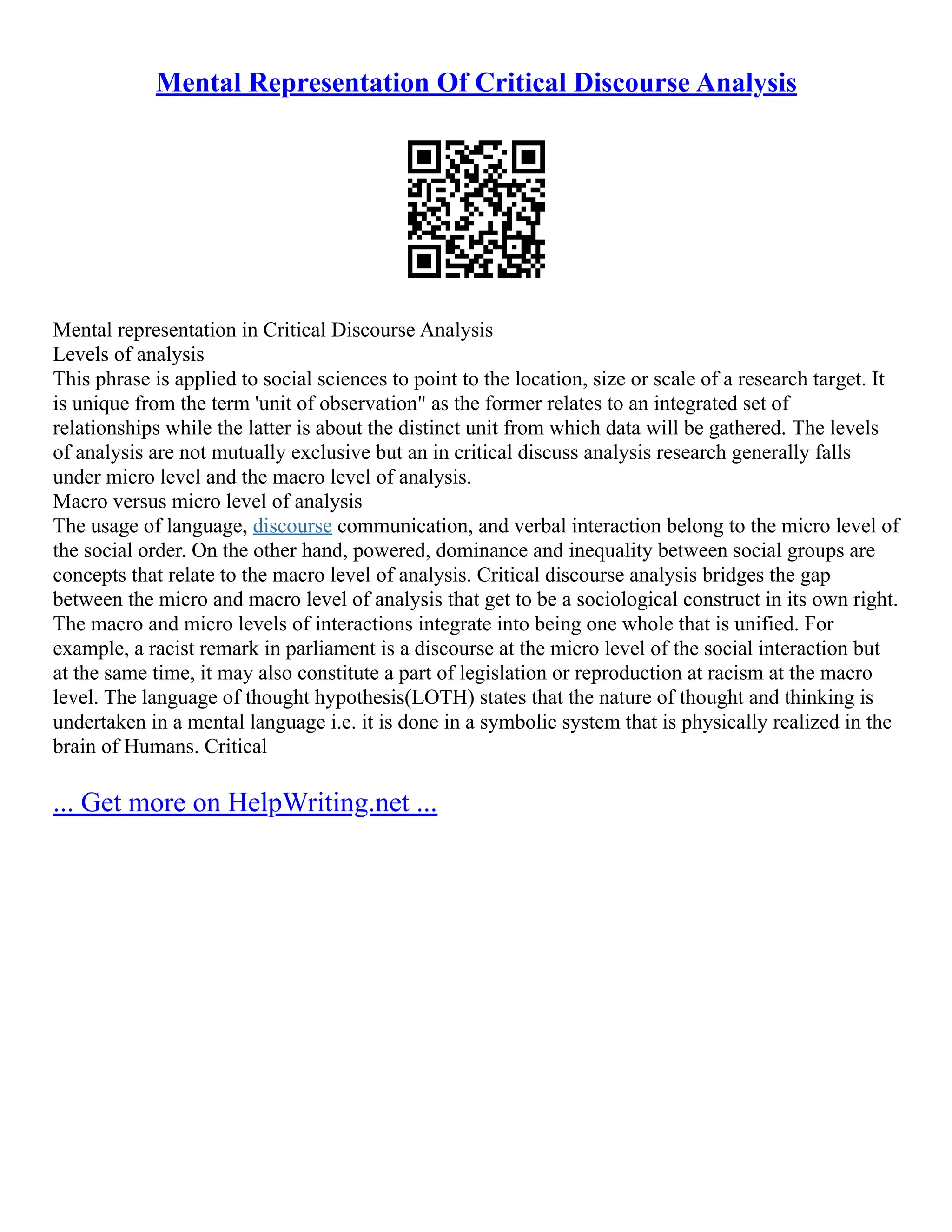 Mental Representation Of Critical Discourse Analysis
Mental representation in Critical Discourse Analysis
Levels of analysis
This phrase is applied to social sciences to point to the location, size or scale of a research target. It
is unique from the term 'unit of observation" as the former relates to an integrated set of
relationships while the latter is about the distinct unit from which data will be gathered. The levels
of analysis are not mutually exclusive but an in critical discuss analysis research generally falls
under micro level and the macro level of analysis.
Macro versus micro level of analysis
The usage of language, discourse communication, and verbal interaction belong to the micro level of
the social order. On the other hand, powered, dominance and inequality between social groups are
concepts that relate to the macro level of analysis. Critical discourse analysis bridges the gap
between the micro and macro level of analysis that get to be a sociological construct in its own right.
The macro and micro levels of interactions integrate into being one whole that is unified. For
example, a racist remark in parliament is a discourse at the micro level of the social interaction but
at the same time, it may also constitute a part of legislation or reproduction at racism at the macro
level. The language of thought hypothesis(LOTH) states that the nature of thought and thinking is
undertaken in a mental language i.e. it is done in a symbolic system that is physically realized in the
brain of Humans. Critical
... Get more on HelpWriting.net ...
 