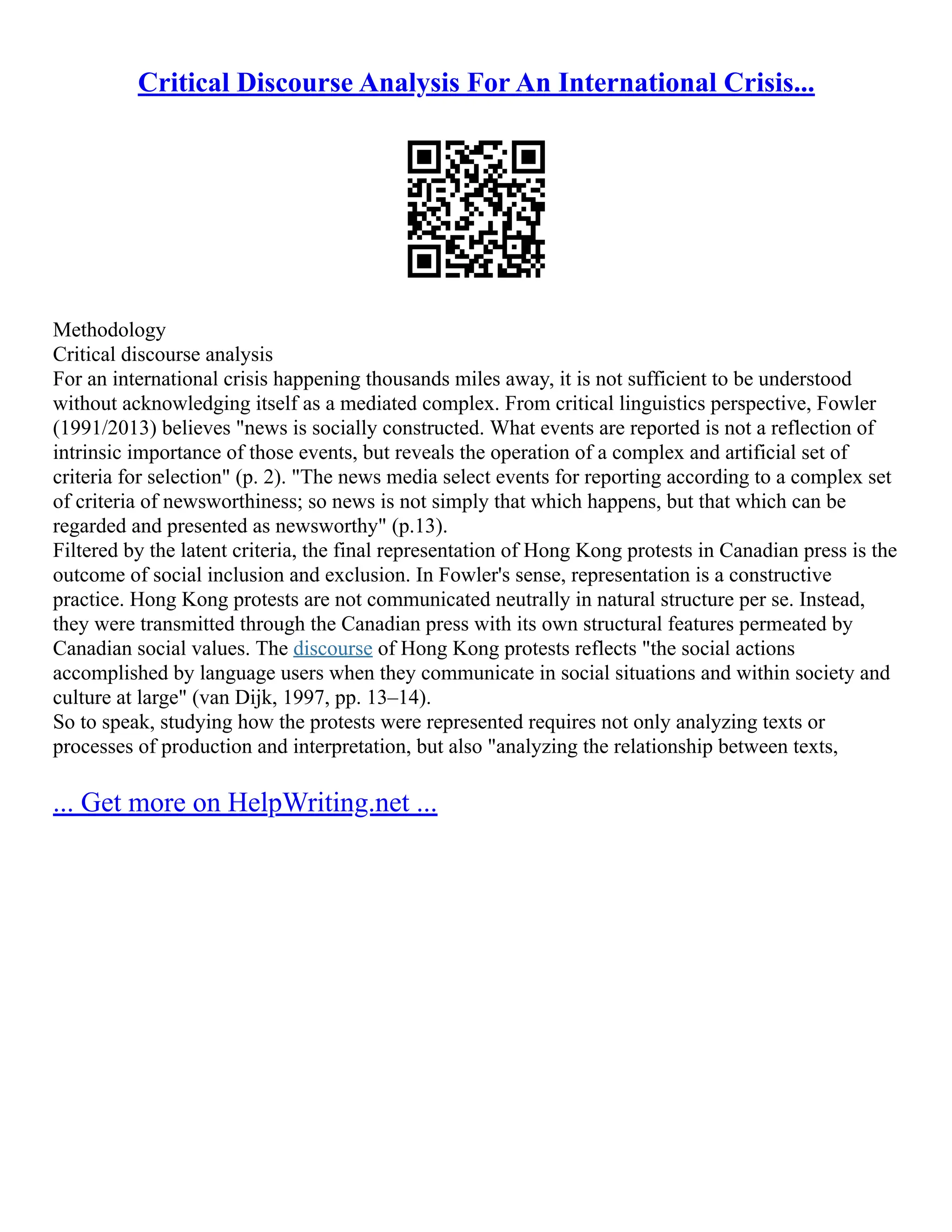 Critical Discourse Analysis For An International Crisis...
Methodology
Critical discourse analysis
For an international crisis happening thousands miles away, it is not sufficient to be understood
without acknowledging itself as a mediated complex. From critical linguistics perspective, Fowler
(1991/2013) believes "news is socially constructed. What events are reported is not a reflection of
intrinsic importance of those events, but reveals the operation of a complex and artificial set of
criteria for selection" (p. 2). "The news media select events for reporting according to a complex set
of criteria of newsworthiness; so news is not simply that which happens, but that which can be
regarded and presented as newsworthy" (p.13).
Filtered by the latent criteria, the final representation of Hong Kong protests in Canadian press is the
outcome of social inclusion and exclusion. In Fowler's sense, representation is a constructive
practice. Hong Kong protests are not communicated neutrally in natural structure per se. Instead,
they were transmitted through the Canadian press with its own structural features permeated by
Canadian social values. The discourse of Hong Kong protests reflects "the social actions
accomplished by language users when they communicate in social situations and within society and
culture at large" (van Dijk, 1997, pp. 13–14).
So to speak, studying how the protests were represented requires not only analyzing texts or
processes of production and interpretation, but also "analyzing the relationship between texts,
... Get more on HelpWriting.net ...
 