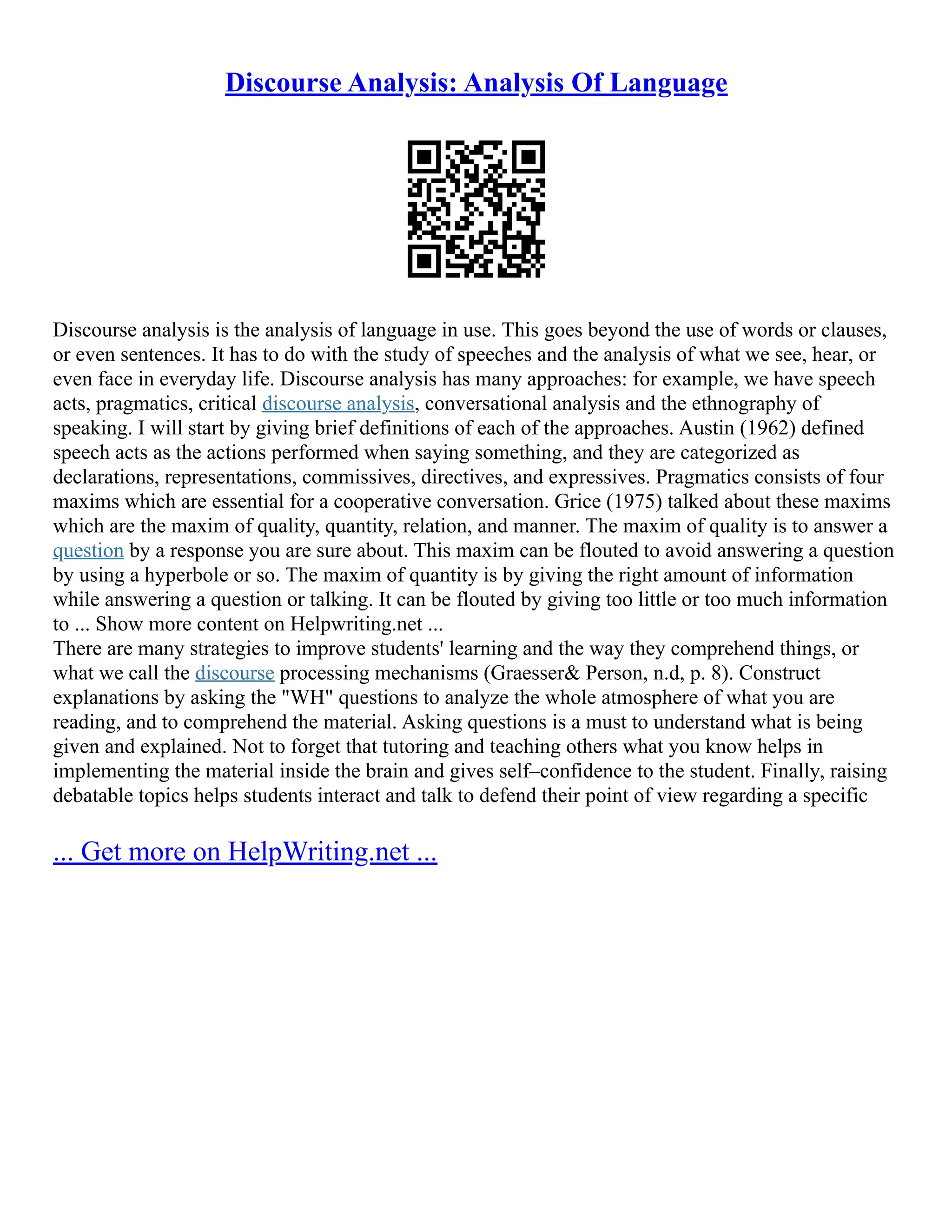 Discourse Analysis: Analysis Of Language
Discourse analysis is the analysis of language in use. This goes beyond the use of words or clauses,
or even sentences. It has to do with the study of speeches and the analysis of what we see, hear, or
even face in everyday life. Discourse analysis has many approaches: for example, we have speech
acts, pragmatics, critical discourse analysis, conversational analysis and the ethnography of
speaking. I will start by giving brief definitions of each of the approaches. Austin (1962) defined
speech acts as the actions performed when saying something, and they are categorized as
declarations, representations, commissives, directives, and expressives. Pragmatics consists of four
maxims which are essential for a cooperative conversation. Grice (1975) talked about these maxims
which are the maxim of quality, quantity, relation, and manner. The maxim of quality is to answer a
question by a response you are sure about. This maxim can be flouted to avoid answering a question
by using a hyperbole or so. The maxim of quantity is by giving the right amount of information
while answering a question or talking. It can be flouted by giving too little or too much information
to ... Show more content on Helpwriting.net ...
There are many strategies to improve students' learning and the way they comprehend things, or
what we call the discourse processing mechanisms (Graesser& Person, n.d, p. 8). Construct
explanations by asking the "WH" questions to analyze the whole atmosphere of what you are
reading, and to comprehend the material. Asking questions is a must to understand what is being
given and explained. Not to forget that tutoring and teaching others what you know helps in
implementing the material inside the brain and gives self–confidence to the student. Finally, raising
debatable topics helps students interact and talk to defend their point of view regarding a specific
... Get more on HelpWriting.net ...
 