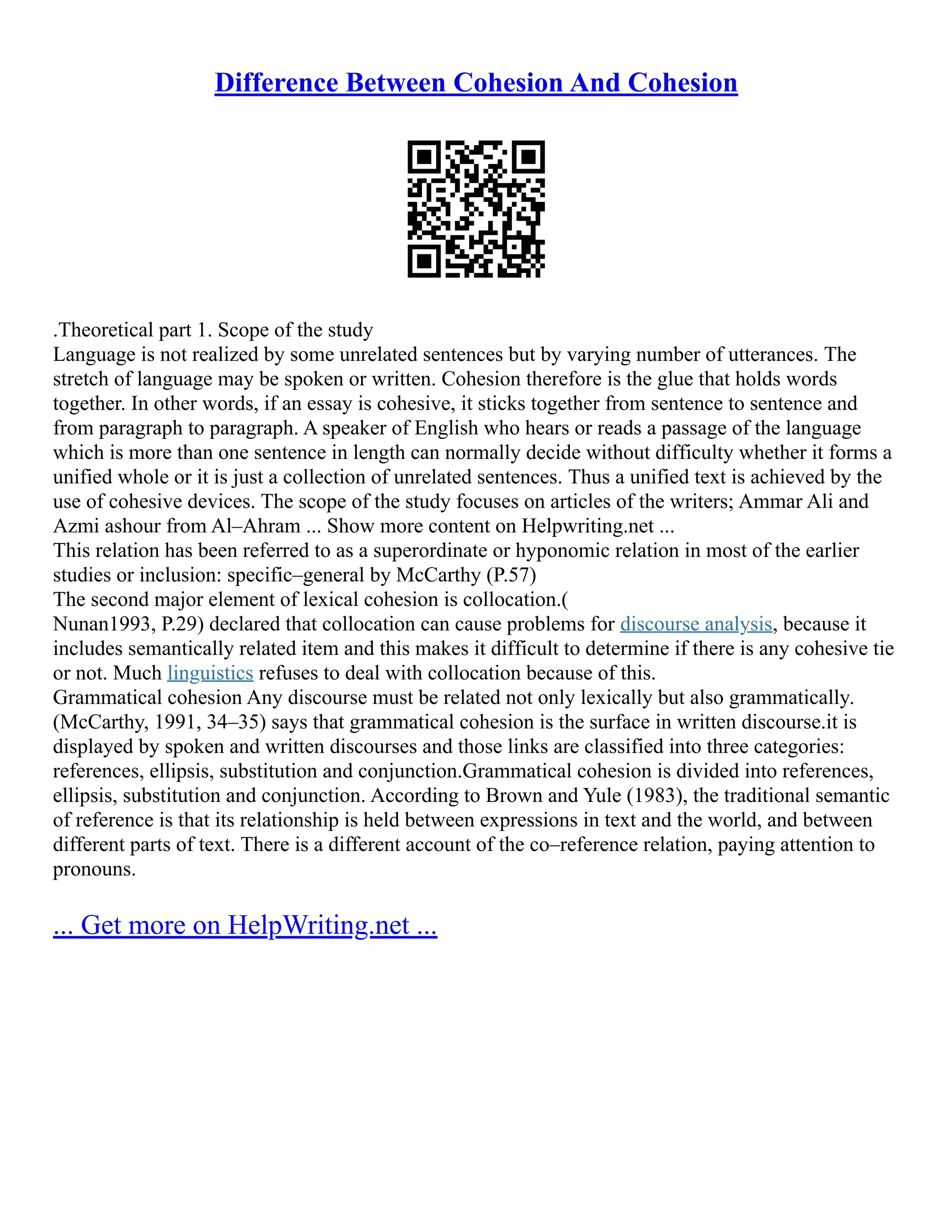 Difference Between Cohesion And Cohesion
.Theoretical part 1. Scope of the study
Language is not realized by some unrelated sentences but by varying number of utterances. The
stretch of language may be spoken or written. Cohesion therefore is the glue that holds words
together. In other words, if an essay is cohesive, it sticks together from sentence to sentence and
from paragraph to paragraph. A speaker of English who hears or reads a passage of the language
which is more than one sentence in length can normally decide without difficulty whether it forms a
unified whole or it is just a collection of unrelated sentences. Thus a unified text is achieved by the
use of cohesive devices. The scope of the study focuses on articles of the writers; Ammar Ali and
Azmi ashour from Al–Ahram ... Show more content on Helpwriting.net ...
This relation has been referred to as a superordinate or hyponomic relation in most of the earlier
studies or inclusion: specific–general by McCarthy (P.57)
The second major element of lexical cohesion is collocation.(
Nunan1993, P.29) declared that collocation can cause problems for discourse analysis, because it
includes semantically related item and this makes it difficult to determine if there is any cohesive tie
or not. Much linguistics refuses to deal with collocation because of this.
Grammatical cohesion Any discourse must be related not only lexically but also grammatically.
(McCarthy, 1991, 34–35) says that grammatical cohesion is the surface in written discourse.it is
displayed by spoken and written discourses and those links are classified into three categories:
references, ellipsis, substitution and conjunction.Grammatical cohesion is divided into references,
ellipsis, substitution and conjunction. According to Brown and Yule (1983), the traditional semantic
of reference is that its relationship is held between expressions in text and the world, and between
different parts of text. There is a different account of the co–reference relation, paying attention to
pronouns.
... Get more on HelpWriting.net ...
 