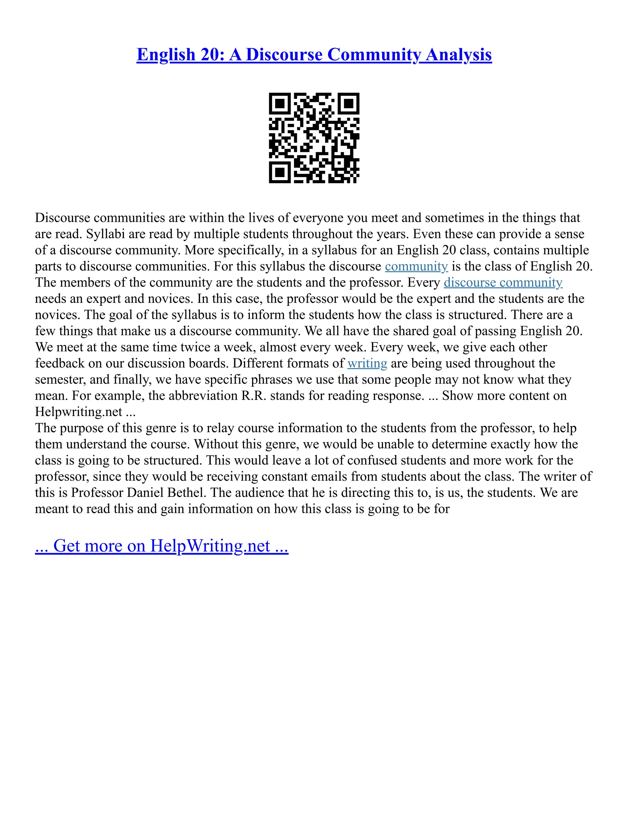 English 20: A Discourse Community Analysis
Discourse communities are within the lives of everyone you meet and sometimes in the things that
are read. Syllabi are read by multiple students throughout the years. Even these can provide a sense
of a discourse community. More specifically, in a syllabus for an English 20 class, contains multiple
parts to discourse communities. For this syllabus the discourse community is the class of English 20.
The members of the community are the students and the professor. Every discourse community
needs an expert and novices. In this case, the professor would be the expert and the students are the
novices. The goal of the syllabus is to inform the students how the class is structured. There are a
few things that make us a discourse community. We all have the shared goal of passing English 20.
We meet at the same time twice a week, almost every week. Every week, we give each other
feedback on our discussion boards. Different formats of writing are being used throughout the
semester, and finally, we have specific phrases we use that some people may not know what they
mean. For example, the abbreviation R.R. stands for reading response. ... Show more content on
Helpwriting.net ...
The purpose of this genre is to relay course information to the students from the professor, to help
them understand the course. Without this genre, we would be unable to determine exactly how the
class is going to be structured. This would leave a lot of confused students and more work for the
professor, since they would be receiving constant emails from students about the class. The writer of
this is Professor Daniel Bethel. The audience that he is directing this to, is us, the students. We are
meant to read this and gain information on how this class is going to be for
... Get more on HelpWriting.net ...
 