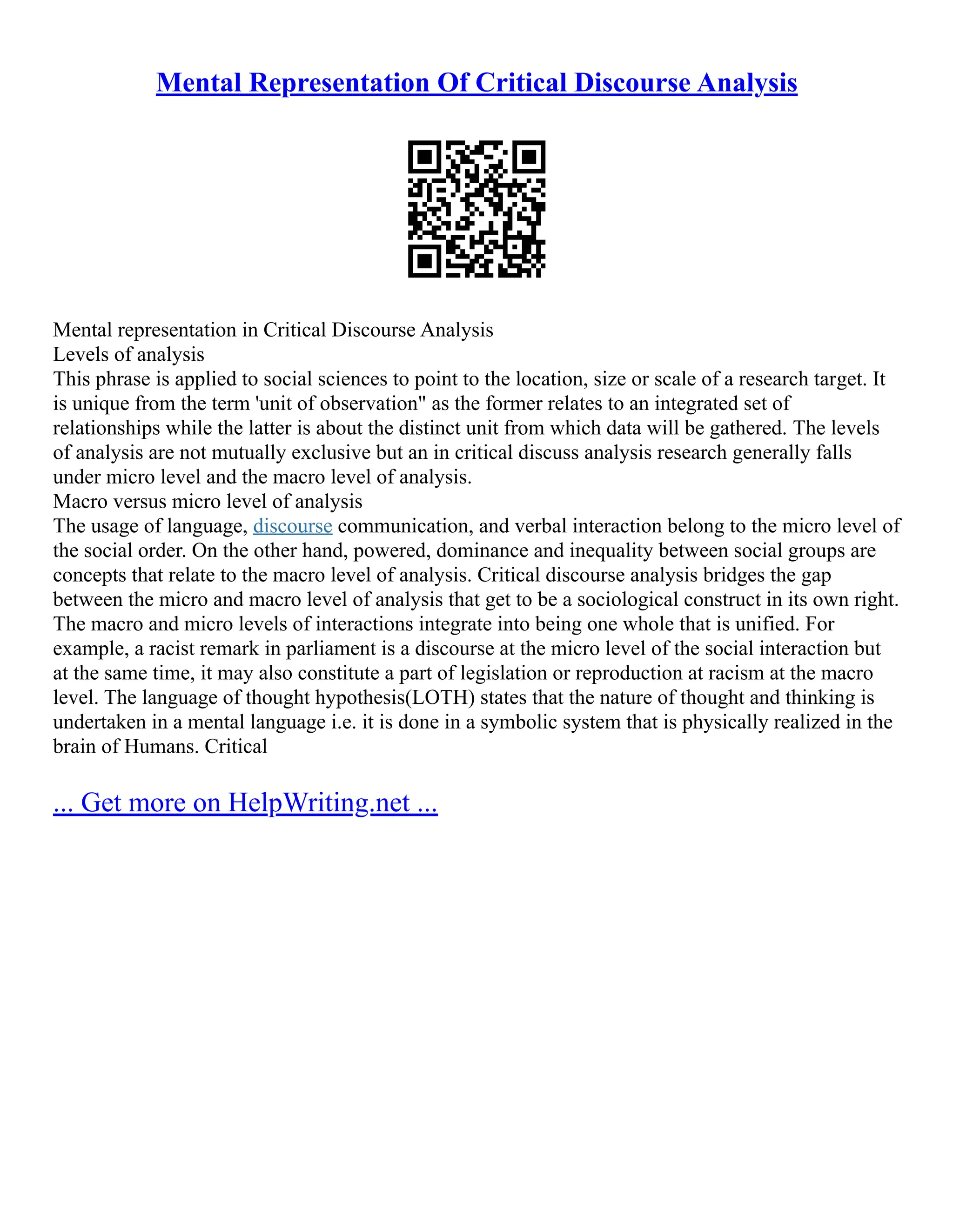 Mental Representation Of Critical Discourse Analysis
Mental representation in Critical Discourse Analysis
Levels of analysis
This phrase is applied to social sciences to point to the location, size or scale of a research target. It
is unique from the term 'unit of observation" as the former relates to an integrated set of
relationships while the latter is about the distinct unit from which data will be gathered. The levels
of analysis are not mutually exclusive but an in critical discuss analysis research generally falls
under micro level and the macro level of analysis.
Macro versus micro level of analysis
The usage of language, discourse communication, and verbal interaction belong to the micro level of
the social order. On the other hand, powered, dominance and inequality between social groups are
concepts that relate to the macro level of analysis. Critical discourse analysis bridges the gap
between the micro and macro level of analysis that get to be a sociological construct in its own right.
The macro and micro levels of interactions integrate into being one whole that is unified. For
example, a racist remark in parliament is a discourse at the micro level of the social interaction but
at the same time, it may also constitute a part of legislation or reproduction at racism at the macro
level. The language of thought hypothesis(LOTH) states that the nature of thought and thinking is
undertaken in a mental language i.e. it is done in a symbolic system that is physically realized in the
brain of Humans. Critical
... Get more on HelpWriting.net ...
 