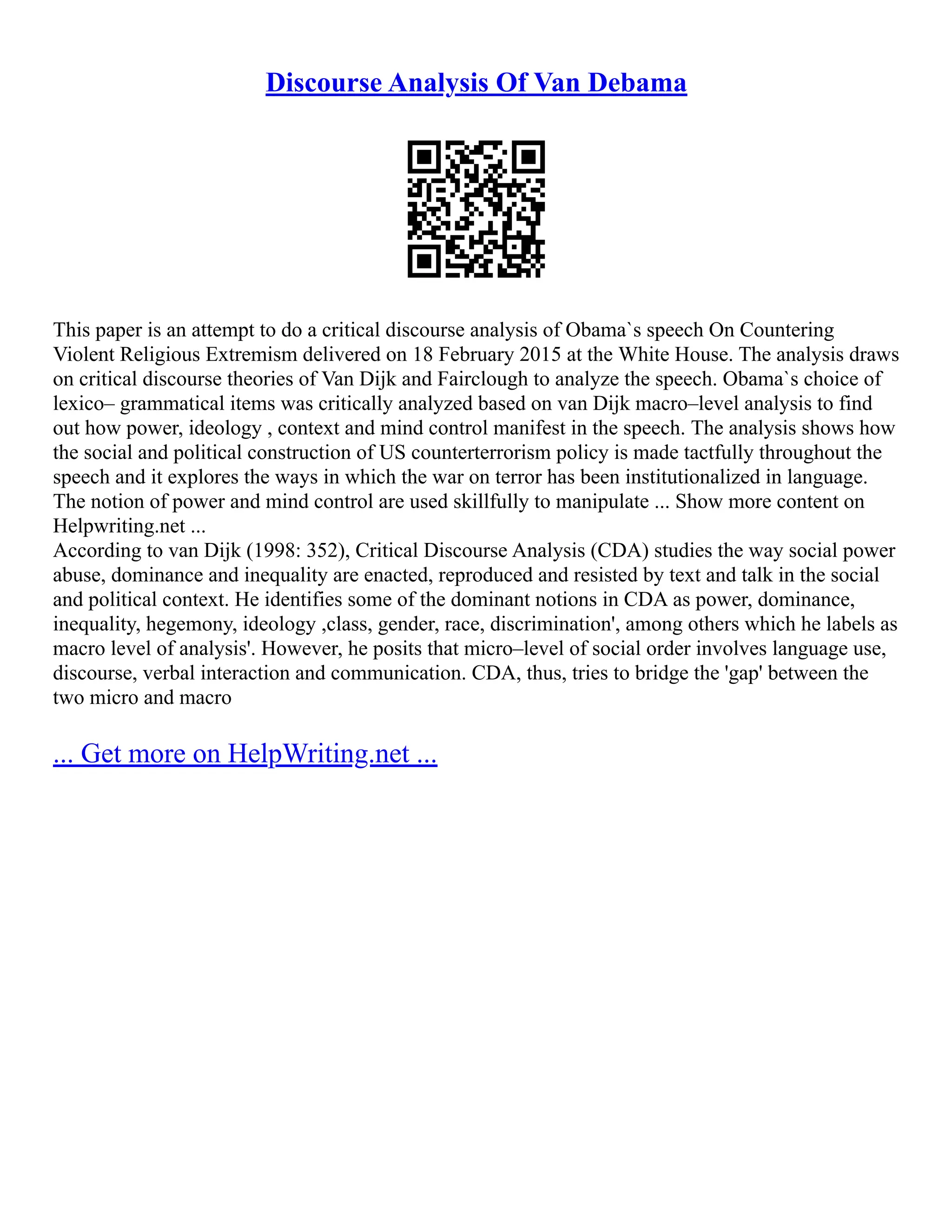Discourse Analysis Of Van Debama
This paper is an attempt to do a critical discourse analysis of Obama`s speech On Countering
Violent Religious Extremism delivered on 18 February 2015 at the White House. The analysis draws
on critical discourse theories of Van Dijk and Fairclough to analyze the speech. Obama`s choice of
lexico– grammatical items was critically analyzed based on van Dijk macro–level analysis to find
out how power, ideology , context and mind control manifest in the speech. The analysis shows how
the social and political construction of US counterterrorism policy is made tactfully throughout the
speech and it explores the ways in which the war on terror has been institutionalized in language.
The notion of power and mind control are used skillfully to manipulate ... Show more content on
Helpwriting.net ...
According to van Dijk (1998: 352), Critical Discourse Analysis (CDA) studies the way social power
abuse, dominance and inequality are enacted, reproduced and resisted by text and talk in the social
and political context. He identifies some of the dominant notions in CDA as power, dominance,
inequality, hegemony, ideology ,class, gender, race, discrimination', among others which he labels as
macro level of analysis'. However, he posits that micro–level of social order involves language use,
discourse, verbal interaction and communication. CDA, thus, tries to bridge the 'gap' between the
two micro and macro
... Get more on HelpWriting.net ...
 