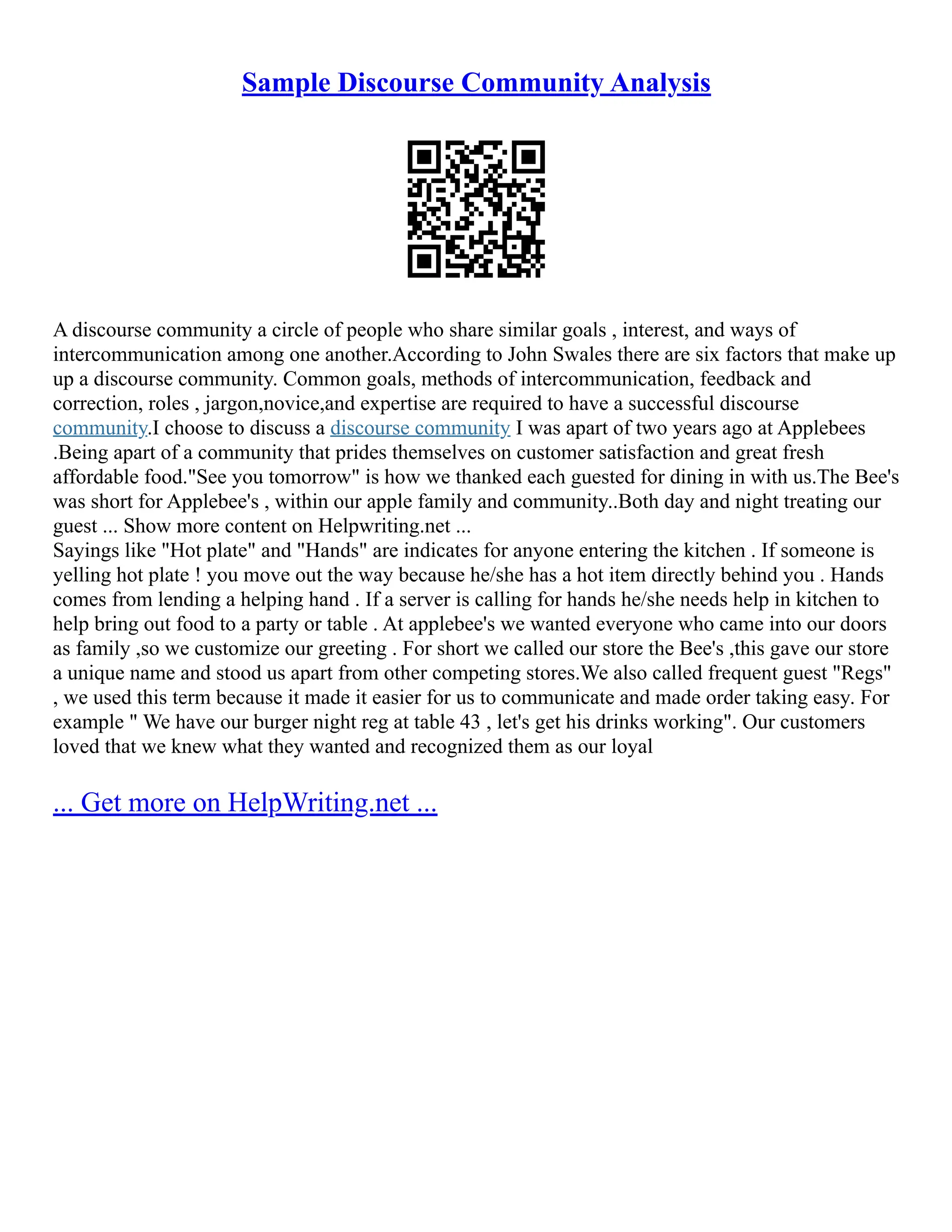 Sample Discourse Community Analysis
A discourse community a circle of people who share similar goals , interest, and ways of
intercommunication among one another.According to John Swales there are six factors that make up
up a discourse community. Common goals, methods of intercommunication, feedback and
correction, roles , jargon,novice,and expertise are required to have a successful discourse
community.I choose to discuss a discourse community I was apart of two years ago at Applebees
.Being apart of a community that prides themselves on customer satisfaction and great fresh
affordable food."See you tomorrow" is how we thanked each guested for dining in with us.The Bee's
was short for Applebee's , within our apple family and community..Both day and night treating our
guest ... Show more content on Helpwriting.net ...
Sayings like "Hot plate" and "Hands" are indicates for anyone entering the kitchen . If someone is
yelling hot plate ! you move out the way because he/she has a hot item directly behind you . Hands
comes from lending a helping hand . If a server is calling for hands he/she needs help in kitchen to
help bring out food to a party or table . At applebee's we wanted everyone who came into our doors
as family ,so we customize our greeting . For short we called our store the Bee's ,this gave our store
a unique name and stood us apart from other competing stores.We also called frequent guest "Regs"
, we used this term because it made it easier for us to communicate and made order taking easy. For
example " We have our burger night reg at table 43 , let's get his drinks working". Our customers
loved that we knew what they wanted and recognized them as our loyal
... Get more on HelpWriting.net ...
 