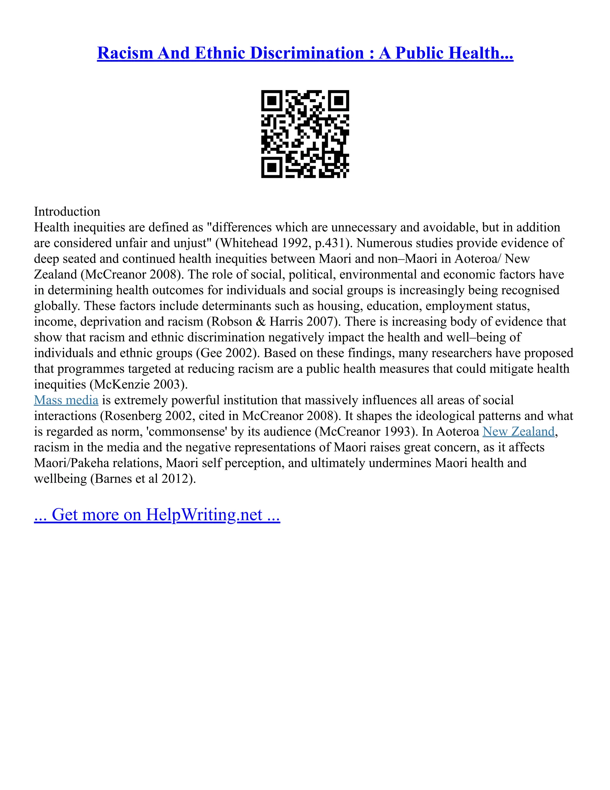 Racism And Ethnic Discrimination : A Public Health...
Introduction
Health inequities are defined as "differences which are unnecessary and avoidable, but in addition
are considered unfair and unjust" (Whitehead 1992, p.431). Numerous studies provide evidence of
deep seated and continued health inequities between Maori and non–Maori in Aoteroa/ New
Zealand (McCreanor 2008). The role of social, political, environmental and economic factors have
in determining health outcomes for individuals and social groups is increasingly being recognised
globally. These factors include determinants such as housing, education, employment status,
income, deprivation and racism (Robson & Harris 2007). There is increasing body of evidence that
show that racism and ethnic discrimination negatively impact the health and well–being of
individuals and ethnic groups (Gee 2002). Based on these findings, many researchers have proposed
that programmes targeted at reducing racism are a public health measures that could mitigate health
inequities (McKenzie 2003).
Mass media is extremely powerful institution that massively influences all areas of social
interactions (Rosenberg 2002, cited in McCreanor 2008). It shapes the ideological patterns and what
is regarded as norm, 'commonsense' by its audience (McCreanor 1993). In Aoteroa New Zealand,
racism in the media and the negative representations of Maori raises great concern, as it affects
Maori/Pakeha relations, Maori self perception, and ultimately undermines Maori health and
wellbeing (Barnes et al 2012).
... Get more on HelpWriting.net ...
 