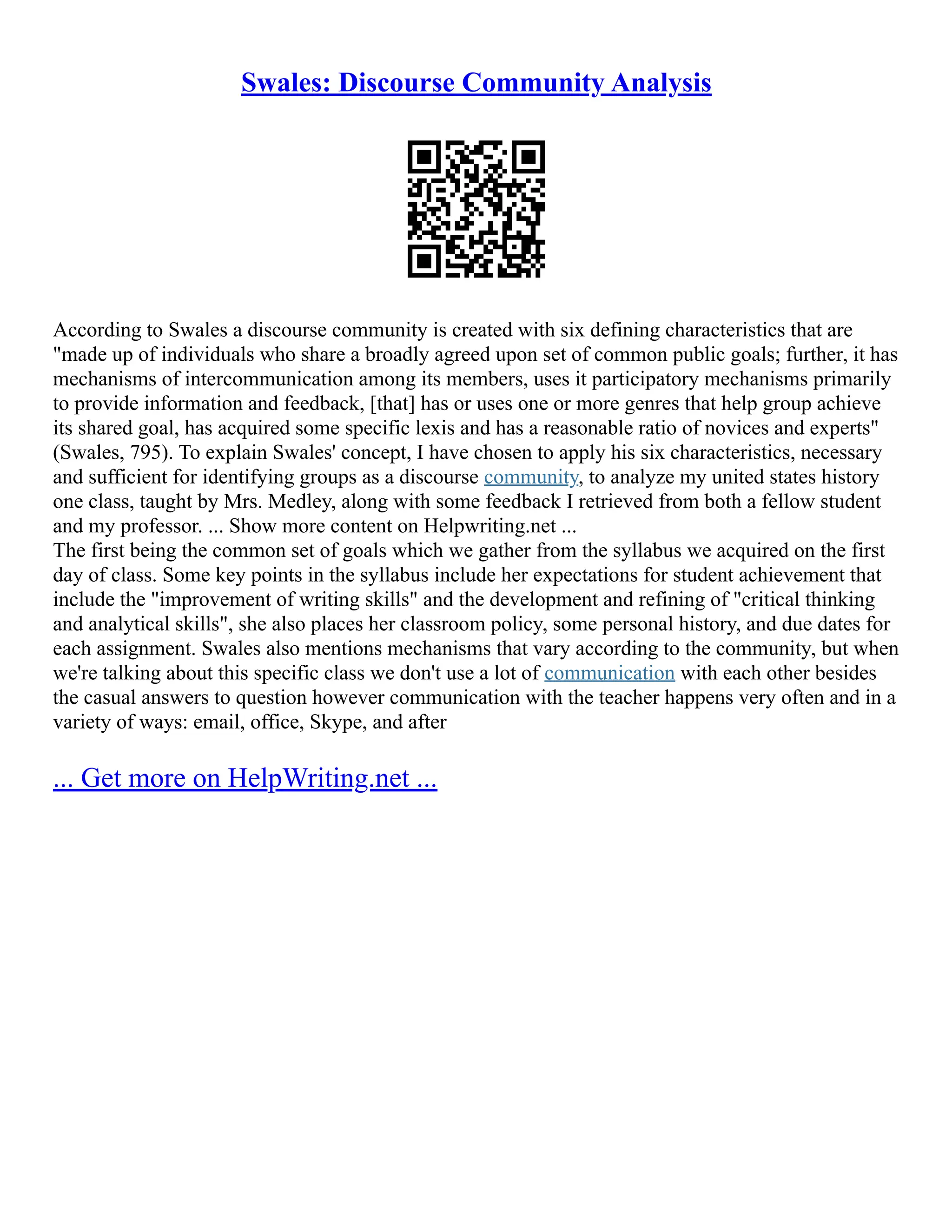 Swales: Discourse Community Analysis
According to Swales a discourse community is created with six defining characteristics that are
"made up of individuals who share a broadly agreed upon set of common public goals; further, it has
mechanisms of intercommunication among its members, uses it participatory mechanisms primarily
to provide information and feedback, [that] has or uses one or more genres that help group achieve
its shared goal, has acquired some specific lexis and has a reasonable ratio of novices and experts"
(Swales, 795). To explain Swales' concept, I have chosen to apply his six characteristics, necessary
and sufficient for identifying groups as a discourse community, to analyze my united states history
one class, taught by Mrs. Medley, along with some feedback I retrieved from both a fellow student
and my professor. ... Show more content on Helpwriting.net ...
The first being the common set of goals which we gather from the syllabus we acquired on the first
day of class. Some key points in the syllabus include her expectations for student achievement that
include the "improvement of writing skills" and the development and refining of "critical thinking
and analytical skills", she also places her classroom policy, some personal history, and due dates for
each assignment. Swales also mentions mechanisms that vary according to the community, but when
we're talking about this specific class we don't use a lot of communication with each other besides
the casual answers to question however communication with the teacher happens very often and in a
variety of ways: email, office, Skype, and after
... Get more on HelpWriting.net ...
 