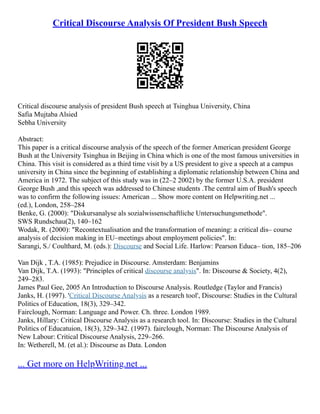 Critical Discourse Analysis Of President Bush Speech
Critical discourse analysis of president Bush speech at Tsinghua University, China
Safia Mujtaba Alsied
Sebha University
Abstract:
This paper is a critical discourse analysis of the speech of the former American president George
Bush at the University Tsinghua in Beijing in China which is one of the most famous universities in
China. This visit is considered as a third time visit by a US president to give a speech at a campus
university in China since the beginning of establishing a diplomatic relationship between China and
America in 1972. The subject of this study was in (22–2 2002) by the former U.S.A. president
George Bush ,and this speech was addressed to Chinese students .The central aim of Bush's speech
was to confirm the following issues: American ... Show more content on Helpwriting.net ...
(ed.), London, 258–284
Benke, G. (2000): "Diskursanalyse als sozialwissenschaftliche Untersuchungsmethode".
SWS Rundschau(2), 140–162
Wodak, R. (2000): "Recontextualisation and the transformation of meaning: a critical dis– course
analysis of decision making in EU–meetings about employment policies". In:
Sarangi, S./ Coulthard, M. (eds.): Discourse and Social Life. Harlow: Pearson Educa– tion, 185–206
Van Dijk , T.A. (1985): Prejudice in Discourse. Amsterdam: Benjamins
Van Dijk, T.A. (1993): "Principles of critical discourse analysis". In: Discourse & Society, 4(2),
249–283.
James Paul Gee, 2005 An Introduction to Discourse Analysis. Routledge (Taylor and Francis)
Janks, H. (1997). 'Critical Discourse Analysis as a research tool', Discourse: Studies in the Cultural
Politics of Education, 18(3), 329–342.
Fairclough, Norman: Language and Power. Ch. three. London 1989.
Janks, Hillary: Critical Discourse Analysis as a research tool. In: Discourse: Studies in the Cultural
Politics of Educatuion, 18(3), 329–342. (1997). fairclough, Norman: The Discourse Analysis of
New Labour: Critical Discourse Analysis, 229–266.
In: Wetherell, M. (et al.): Discourse as Data. London
... Get more on HelpWriting.net ...
 