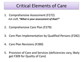 Critical Elements of Care
1. Comprehensive Assessment (F272)
Ask staff, “What is your assessment of that?”
2. Comprehensive Care Plan (F279)
3. Care Plan Implementation by Qualified Persons (F282)
4. Care Plan Revisions (F280)
5. Provision of Care and Services (deficiencies vary, likely
get F309 for Quality of Care)
 