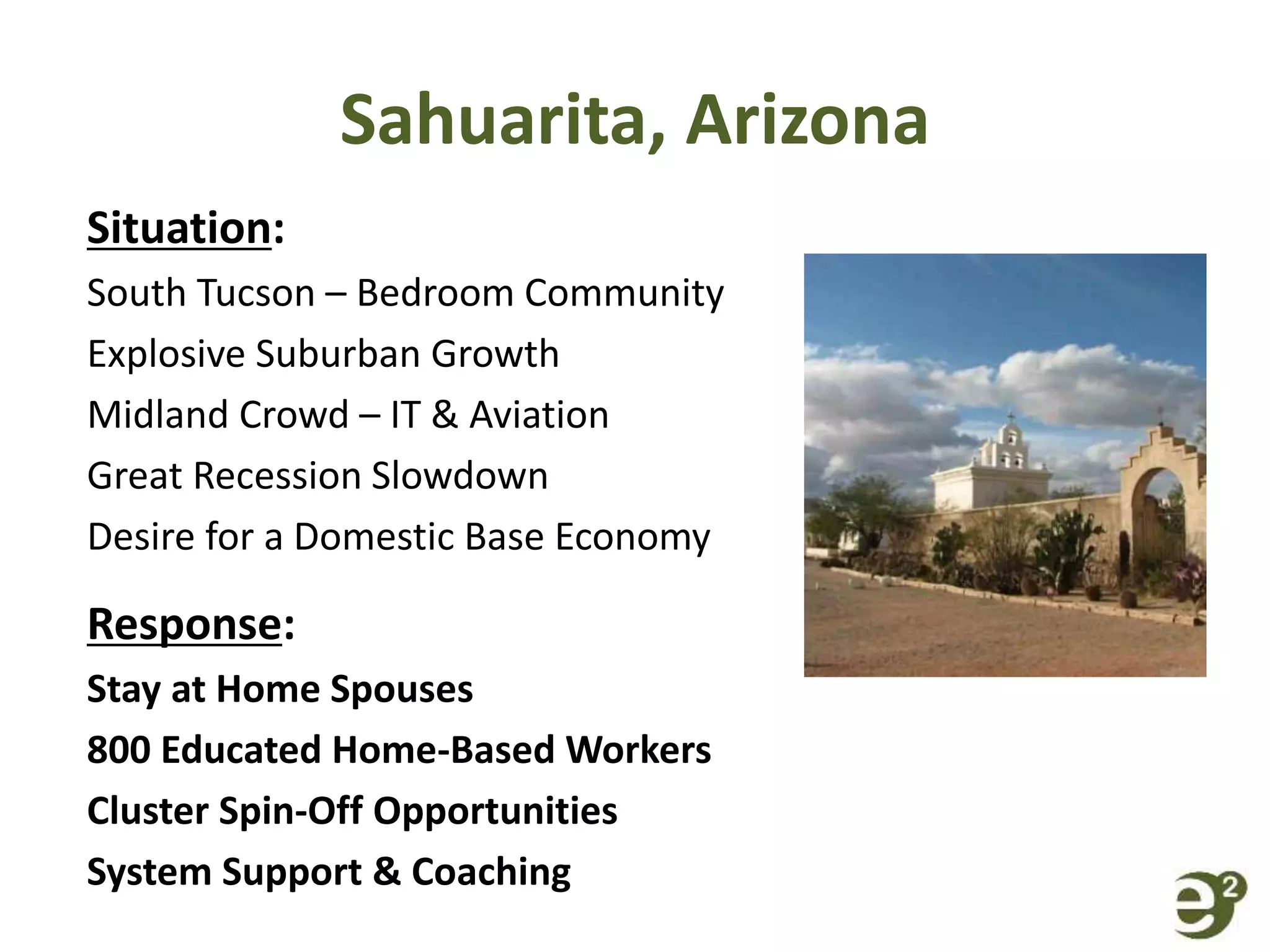 Sahuarita, Arizona
Situation:
South Tucson – Bedroom Community
Explosive Suburban Growth
Midland Crowd – IT & Aviation
Great Recession Slowdown
Desire for a Domestic Base Economy
Response:
Stay at Home Spouses
800 Educated Home-Based Workers
Cluster Spin-Off Opportunities
System Support & Coaching
 