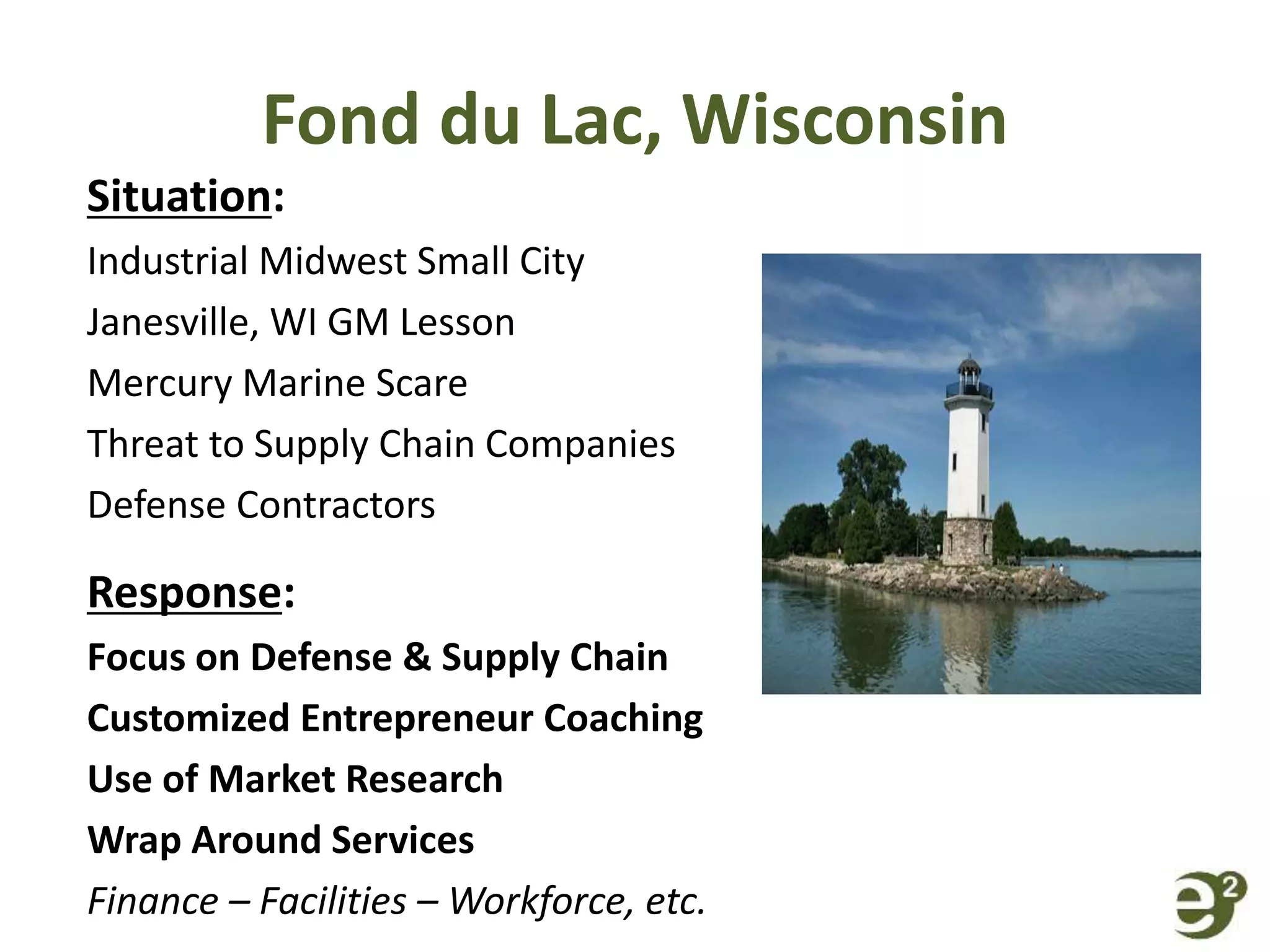 Fond du Lac, Wisconsin
Situation:
Industrial Midwest Small City
Janesville, WI GM Lesson
Mercury Marine Scare
Threat to Supply Chain Companies
Defense Contractors
Response:
Focus on Defense & Supply Chain
Customized Entrepreneur Coaching
Use of Market Research
Wrap Around Services
Finance – Facilities – Workforce, etc.
 