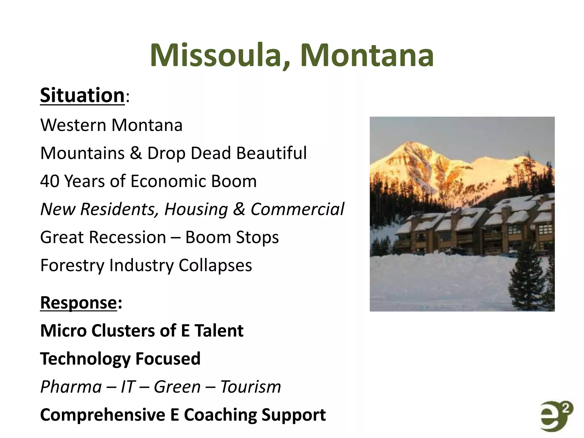Missoula, Montana
Situation:
Western Montana
Mountains & Drop Dead Beautiful
40 Years of Economic Boom
New Residents, Housing & Commercial
Great Recession – Boom Stops
Forestry Industry Collapses
Response:
Micro Clusters of E Talent
Technology Focused
Pharma – IT – Green – Tourism
Comprehensive E Coaching Support
 