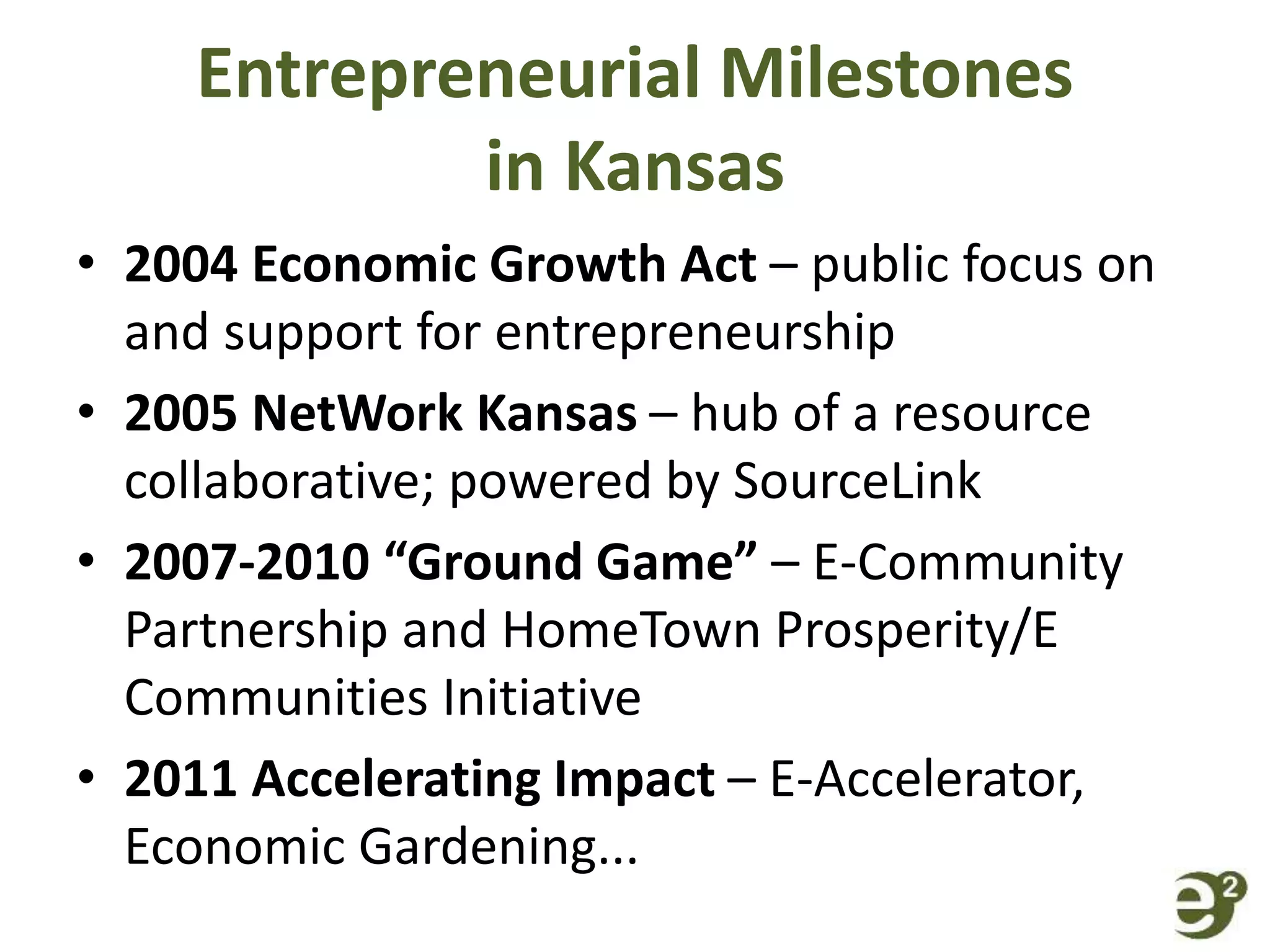 Entrepreneurial Milestones
in Kansas
• 2004 Economic Growth Act – public focus on
and support for entrepreneurship
• 2005 NetWork Kansas – hub of a resource
collaborative; powered by SourceLink
• 2007-2010 “Ground Game” – E-Community
Partnership and HomeTown Prosperity/E
Communities Initiative
• 2011 Accelerating Impact – E-Accelerator,
Economic Gardening...
 