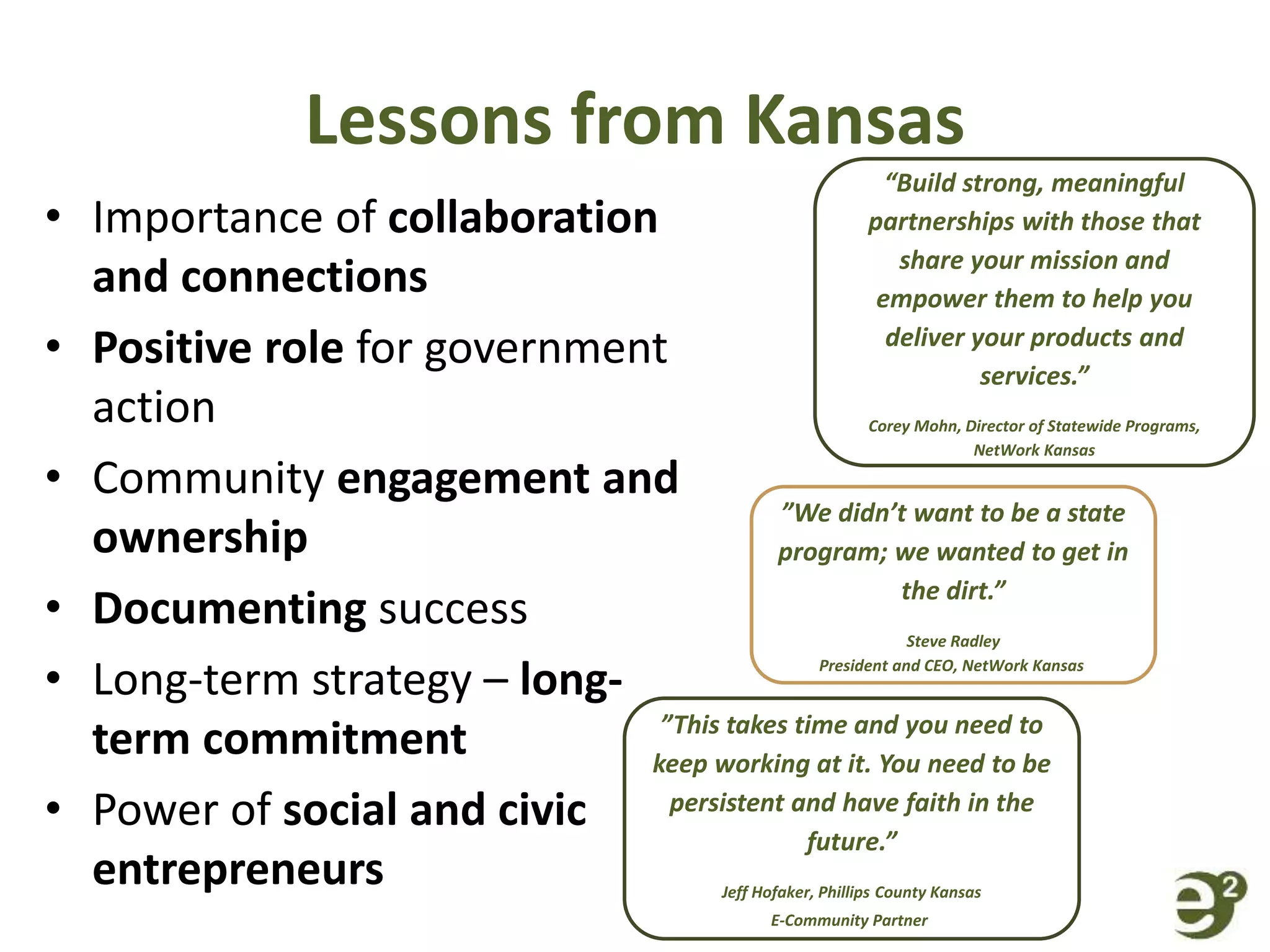 Lessons from Kansas
• Importance of collaboration
and connections
• Positive role for government
action
• Community engagement and
ownership
• Documenting success
• Long-term strategy – long-
term commitment
• Power of social and civic
entrepreneurs
“Build strong, meaningful
partnerships with those that
share your mission and
empower them to help you
deliver your products and
services.”
Corey Mohn, Director of Statewide Programs,
NetWork Kansas
”We didn’t want to be a state
program; we wanted to get in
the dirt.”
Steve Radley
President and CEO, NetWork Kansas
”This takes time and you need to
keep working at it. You need to be
persistent and have faith in the
future.”
Jeff Hofaker, Phillips County Kansas
E-Community Partner
 