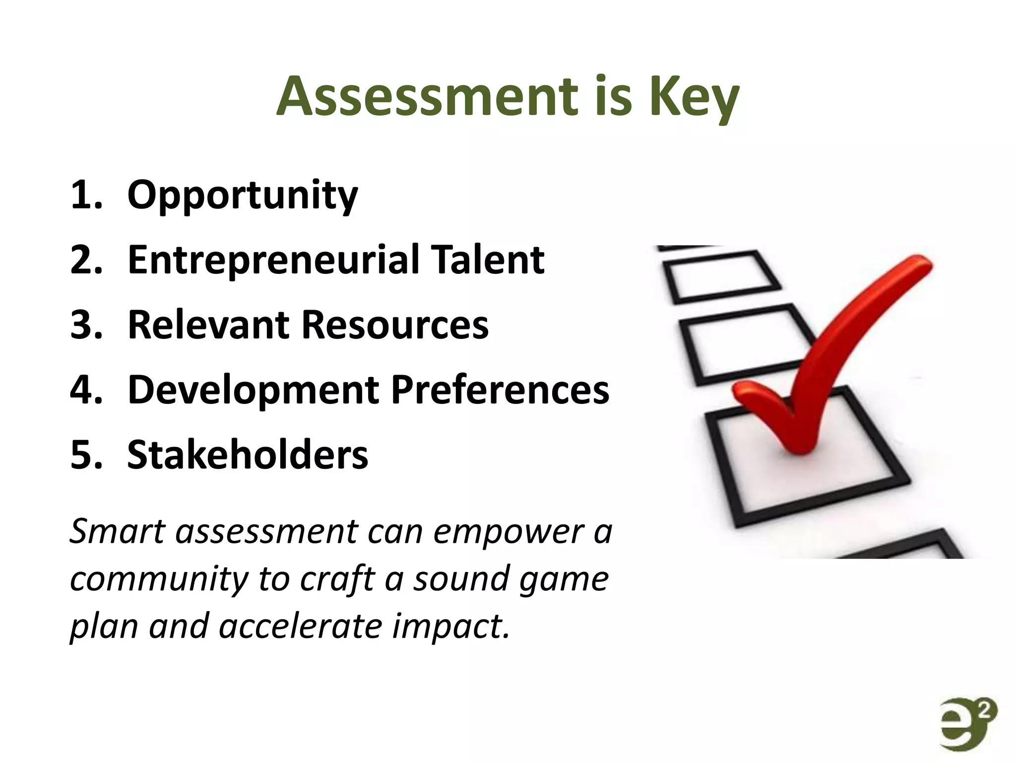 Assessment is Key
1. Opportunity
2. Entrepreneurial Talent
3. Relevant Resources
4. Development Preferences
5. Stakeholders
Smart assessment can empower a
community to craft a sound game
plan and accelerate impact.
 