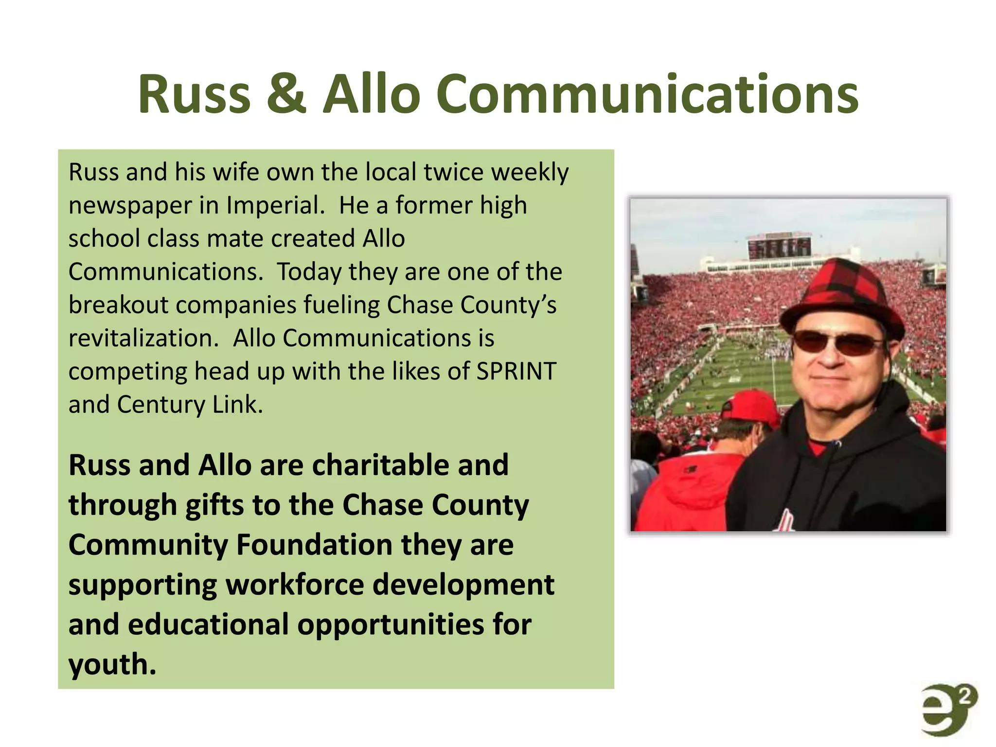 Russ & Allo Communications
Russ and his wife own the local twice weekly
newspaper in Imperial. He a former high
school class mate created Allo
Communications. Today they are one of the
breakout companies fueling Chase County’s
revitalization. Allo Communications is
competing head up with the likes of SPRINT
and Century Link.
Russ and Allo are charitable and
through gifts to the Chase County
Community Foundation they are
supporting workforce development
and educational opportunities for
youth.
 