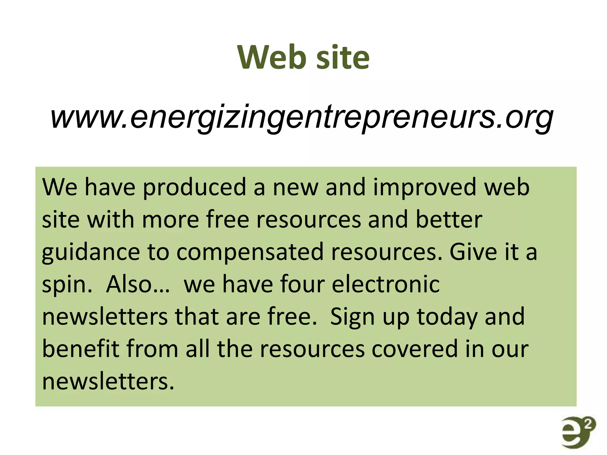 Web site
We have produced a new and improved web
site with more free resources and better
guidance to compensated resources. Give it a
spin. Also… we have four electronic
newsletters that are free. Sign up today and
benefit from all the resources covered in our
newsletters.
www.energizingentrepreneurs.org
 
