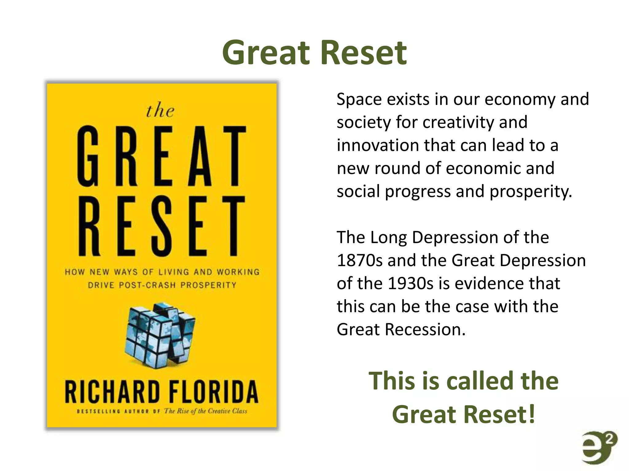 Great Reset
Space exists in our economy and
society for creativity and
innovation that can lead to a
new round of economic and
social progress and prosperity.
The Long Depression of the
1870s and the Great Depression
of the 1930s is evidence that
this can be the case with the
Great Recession.
This is called the
Great Reset!
 